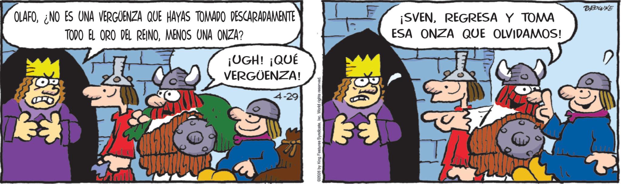 Photo caption OCR: OLAFO¿NO ES UNA VERGÜENZA QUE HAYAS TOMADO DESCARADAMENTE TODO EL ORO DEL REINOMENOS UNA ONZA? ¡UGH! ¡QUÉ VERGÜENZA! 4-29 C2026 by King Features SyndicateInc. World rights reserved. ¡SVENREGRESA Y TOMA ESA ONZA QUE OLVIDAMOS! E 37 BROWNE OLAFO¿ NO ES UNA VERGÜENZA QUE HAYAS TOMADO DESCARADAMENTE TODO EL ORO DEL REINOMENOS UNA ONZA ? ¡ UGH ! ¡ QUÉ VERGÜENZA ! 4-29 C2026 by King Features SyndicateInc. World rights reserved . ¡ SVENREGRESA Y TOMA ESA ONZA QUE OLVIDAMOS ! E 37 BROWNE
