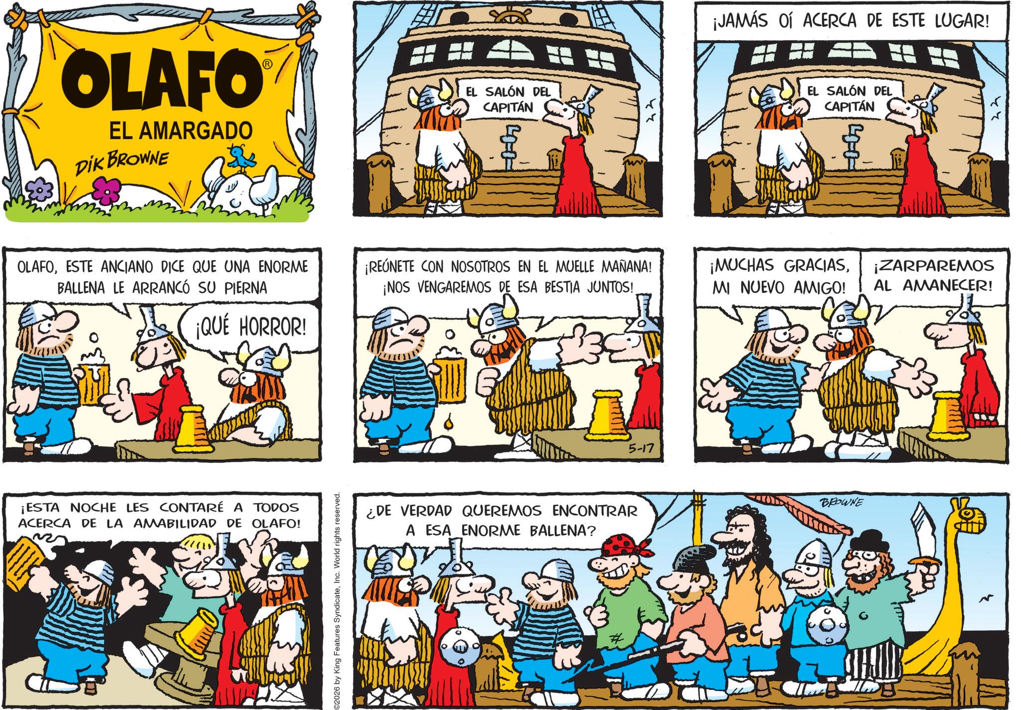 Publication OCR: OLAFO® EL AMARGADO DIK BROWNE EL SALÓN DEL CAPITÁN 40-0- OLAFOESTE ANCIANO DICE QUE UNA ENORME BALLENA LE ARRANCÓ SU PIERNA ¡REÚNETE CON NOSOTROS EN EL MUELLE MAÑANA! ¡NOS VENGAREMOS DE ESA BESTIA JUNTOS! ¡QUÉ HORROR! ¡ESTA NOCHE LES CONTARÉ A TODOS ACERCA DE LA AMABILIDAD DE OLAFO! C2026 by King Features SyndicateInc. World rights reserved. ¿DE VERDAD QUEREMOS ENCONTRAR A ESA ENORME BALLENA? 5-17 ¡JAMÁS OÍ ACERCA DE ESTE LUGAR! EL SALÓN DEL CAPITÁN -00 ¡MUCHAS GRACIASMI NUEVO AMIGO! ¡ZARPAREMOS AL AMANECER! BROWNE OLAFO® EL AMARGADO DIK BROWNE EL SALÓN DEL CAPITÁN 40-0- OLAFOESTE ANCIANO DICE QUE UNA ENORME BALLENA LE ARRANCÓ SU PIERNA ¡ REÚNETE CON NOSOTROS EN EL MUELLE MAÑANA ! ¡ NOS VENGAREMOS DE ESA BESTIA JUNTOS ! ¡ QUÉ HORROR ! ¡ ESTA NOCHE LES CONTARÉ A TODOS ACERCA DE LA AMABILIDAD DE OLAFO ! C2026 by King Features SyndicateInc. World rights reserved . ¿ DE VERDAD QUEREMOS ENCONTRAR A ESA ENORME BALLENA ? 5-17 ¡ JAMÁS OÍ ACERCA DE ESTE LUGAR ! EL SALÓN DEL CAPITÁN -00 ¡ MUCHAS GRACIASMI NUEVO AMIGO ! ¡ ZARPAREMOS AL AMANECER ! BROWNE