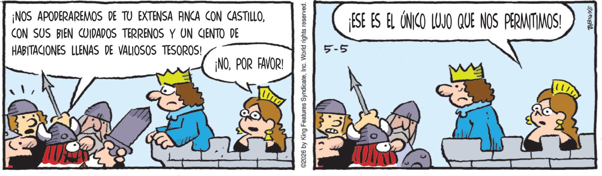 Comic book OCR: ¡NOS APODERAREMOS DE TU EXTENSA FINCA CON CASTILLOCON SUS BIEN CUIDADOS TERRENOS Y UN CIENTO DE HABITACIONES LLENAS DE VALIOSOS TESOROS! ¡NOPOR FAVOR! ©2026 by King Features SyndicateInc. World rights reserved. 5-5 ¡ESE ES EL ÚNICO LUJO QUE NOS PERMITIMOS! BROWNE ¡ NOS APODERAREMOS DE TU EXTENSA FINCA CON CASTILLOCON SUS BIEN CUIDADOS TERRENOS Y UN CIENTO DE HABITACIONES LLENAS DE VALIOSOS TESOROS ! ¡ NOPOR FAVOR ! © 2026 by King Features SyndicateInc. World rights reserved . 5-5 ¡ ESE ES EL ÚNICO LUJO QUE NOS PERMITIMOS ! BROWNE