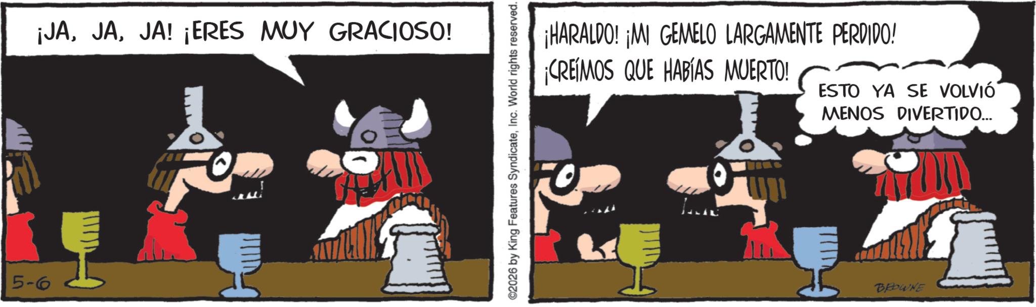 Comics OCR: 5-6 ¡JAJA! ¡ERES MUY GRACIOSO! I ©2026 by King Features SyndicateInc. World rights reserved. ¡HARALDO! ¡MI GEMELO LARGAMENTE PERDIDO! ¡CREÍMOS QUE HABÍAS MUERTO! ESTO YA SE VOLVIÓ MENOS DIVERTIDO... BROWNE 5-6 ¡ JAJA ! ¡ ERES MUY GRACIOSO ! I © 2026 by King Features SyndicateInc. World rights reserved . ¡ HARALDO ! ¡ MI GEMELO LARGAMENTE PERDIDO ! ¡ CREÍMOS QUE HABÍAS MUERTO ! ESTO YA SE VOLVIÓ MENOS DIVERTIDO ... BROWNE