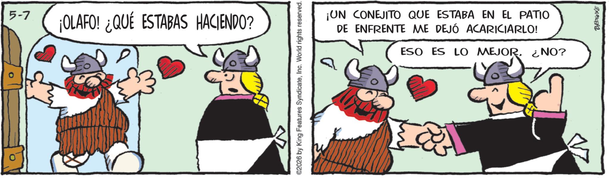 Working animal OCR: 5-7 ¡OLAFO! ¿QUÉ ESTABAS HACIENDO? ©2026 by King Features SyndicateInc. World rights reserved. ¡UN CONEJITO QUE ESTABA EN EL PATIO DE ENFRENTE ME DEJÓ ACARICIARLO! ESO ES LO MEJOR¿NO? BROWNE 5-7 ¡ OLAFO ! ¿ QUÉ ESTABAS HACIENDO ? © 2026 by King Features SyndicateInc. World rights reserved . ¡ UN CONEJITO QUE ESTABA EN EL PATIO DE ENFRENTE ME DEJÓ ACARICIARLO ! ESO ES LO MEJOR¿ NO ? BROWNE