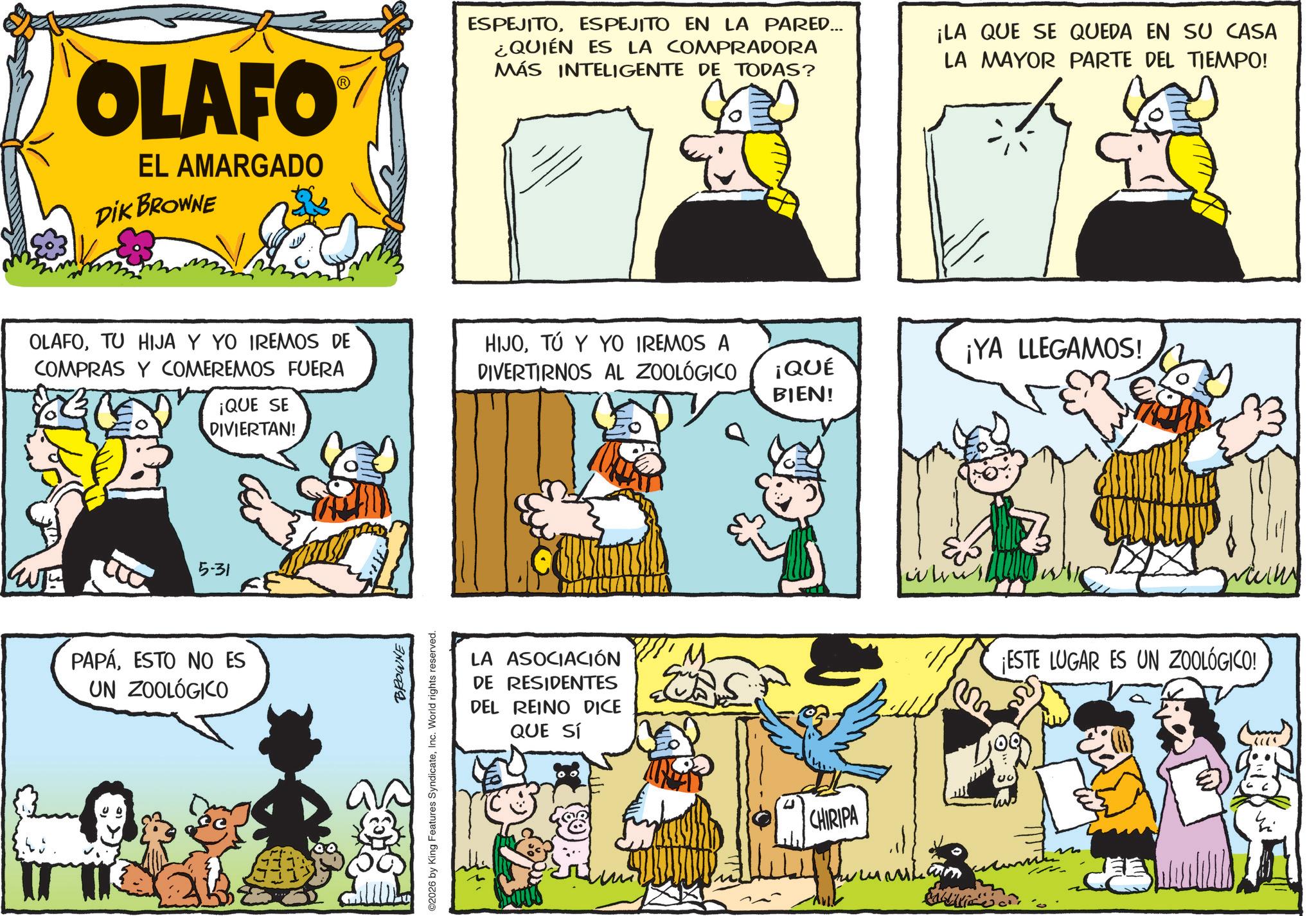 Animation OCR: OLAFO EL AMARGADO DIK BROWNE OLAFOTU HIJA Y YO IREMOS DE COMPRAS Y COMEREMOS FUERA ¡QUE SE DIVIERTAN! 5-31 PAPÁESTO NO ES UN ZOOLÓGICO ? BROWNE ©2026 by King Features SyndicateInc. World rights reserved. ESPEJITOESPEJITO EN LA PARED... ¿QUIÉN ES LA COMPRADORA MÁS INTELIGENTE DE TODAS? ¡LA QUE SE QUEDA EN SU CASA LA MAYOR PARTE DEL TIEMPO! HIJOTÚ Y YO IREMOS A DIVERTIRNOS AL ZOOLÓGICO ¡YA LLEGAMOS! ¡QUÉ BIEN! LA ASOCIACIÓN DE RESIDENTES DEL REINO DICE QUE SÍ CHIRIPA ww Calico ¡ESTE LUGAR ES UN ZOOLÓGICO! OLAFO EL AMARGADO DIK BROWNE OLAFOTU HIJA Y YO IREMOS DE COMPRAS Y COMEREMOS FUERA ¡ QUE SE DIVIERTAN ! 5-31 PAPÁESTO NO ES UN ZOOLÓGICO ? BROWNE © 2026 by King Features SyndicateInc. World rights reserved . ESPEJITOESPEJITO EN LA PARED ... ¿ QUIÉN ES LA COMPRADORA MÁS INTELIGENTE DE TODAS ? ¡ LA QUE SE QUEDA EN SU CASA LA MAYOR PARTE DEL TIEMPO ! HIJOTÚ Y YO IREMOS A DIVERTIRNOS AL ZOOLÓGICO ¡ YA LLEGAMOS ! ¡ QUÉ BIEN ! LA ASOCIACIÓN DE RESIDENTES DEL REINO DICE QUE SÍ CHIRIPA ww Calico ¡ ESTE LUGAR ES UN ZOOLÓGICO !