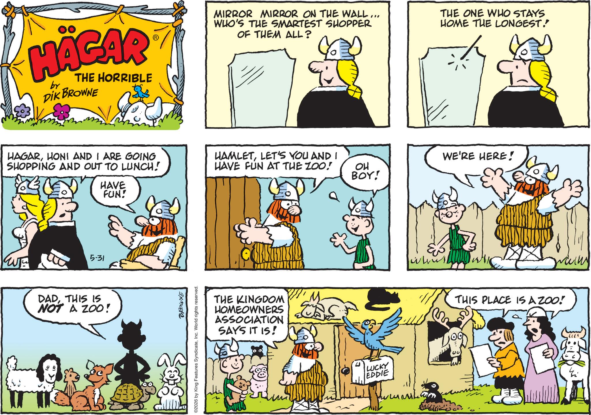 Publication OCR: HÄGAR by THE HORRIBLE DIK BROWNE HAGARHONI AND I ARE GOING SHOPPING AND OUT TO LUNCH! HAVE FUN! 5-31 DADTHIS IS NOT A ZOO! BROWNE ©2026 by King Features SyndicateInc. World rights reserved. MIRROR MIRROR ON THE WALL... WHO'S THE SMARTEST SHOPPER OF THEM ALL? THE ONE WHO STAYS HOME THE LONGEST. HAMLETLET'S YOU AND I HAVE FUN AT THE ZOO! WE'RE HERE! OH BOY! THE KINGDOM HOMEOWNERS ASSOCIATION SAYS IT IS! LUCKY EDDIE ????? whu THIS PLACE IS A ZOO! HÄGAR by THE HORRIBLE DIK BROWNE HAGARHONI AND I ARE GOING SHOPPING AND OUT TO LUNCH ! HAVE FUN ! 5-31 DADTHIS IS NOT A ZOO ! BROWNE © 2026 by King Features SyndicateInc. World rights reserved . MIRROR MIRROR ON THE WALL ... WHO'S THE SMARTEST SHOPPER OF THEM ALL ? THE ONE WHO STAYS HOME THE LONGEST . HAMLETLET'S YOU AND I HAVE FUN AT THE ZOO ! WE'RE HERE ! OH BOY ! THE KINGDOM HOMEOWNERS ASSOCIATION SAYS IT IS ! LUCKY EDDIE ????? whu THIS PLACE IS A ZOO !