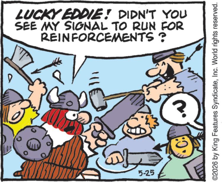 Animated cartoon OCR: LUCKY EDDIE! DIDN'T YOU SEE MY SIGNAL TO RUN FOR REINFORCEMENTS? 77 D ?? 5-25 ©2026 by King Features SyndicateInc. World rights reserved. :0 LUCKY EDDIE ! DIDN'T YOU SEE MY SIGNAL TO RUN FOR REINFORCEMENTS ? 77 D ?? 5-25 © 2026 by King Features SyndicateInc. World rights reserved . : 0