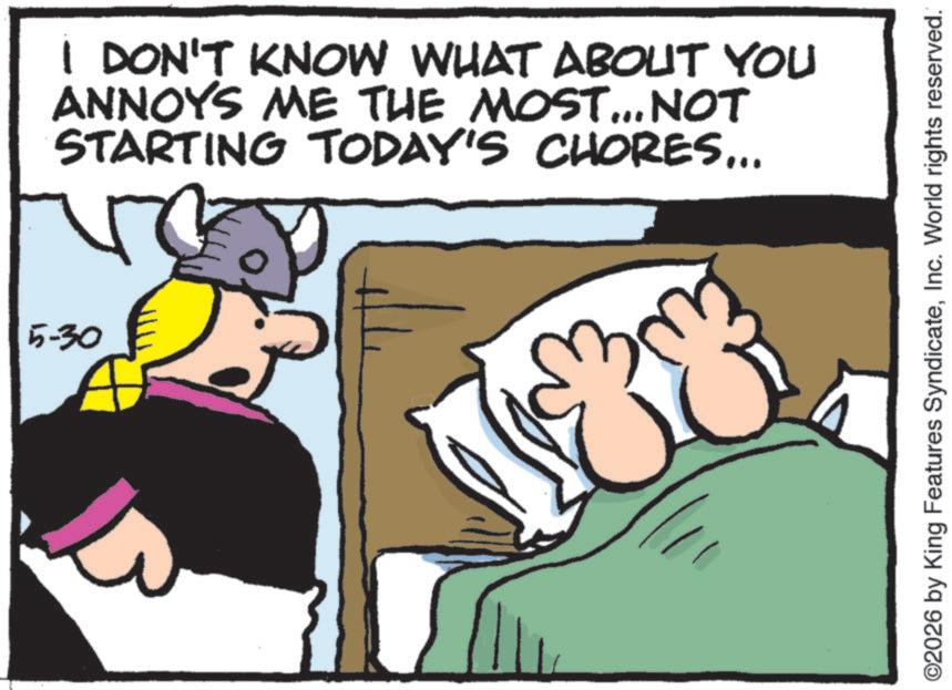 Comic book OCR: 5-30 I DON'T KNOW WHAT ABOUT YOU ANNOYS ME THE MOST... NOT STARTING TODAY'S CHORES... ©2026 by King Features SyndicateInc. World rights reserved. 5-30 I DON'T KNOW WHAT ABOUT YOU ANNOYS ME THE MOST ... NOT STARTING TODAY'S CHORES ... © 2026 by King Features SyndicateInc. World rights reserved .