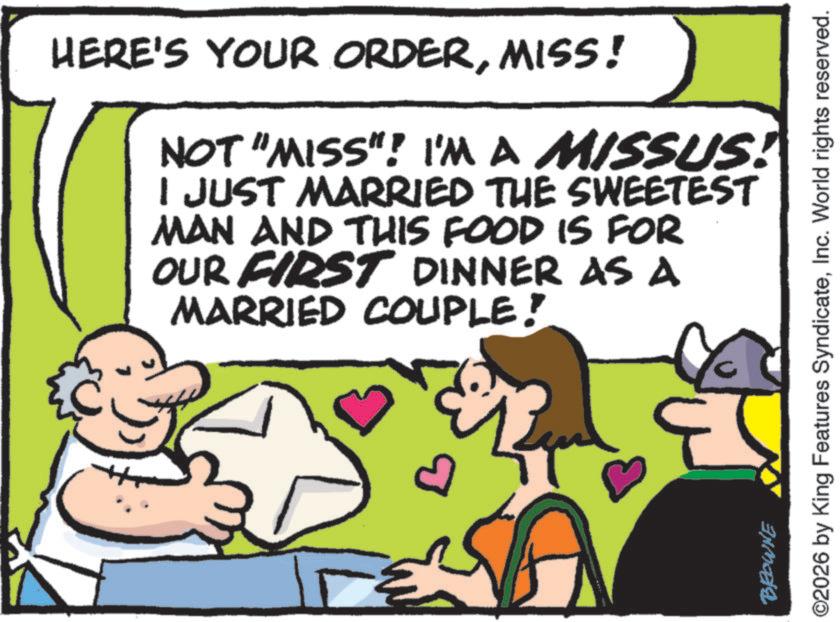 Fiction OCR: HERE'S YOUR ORDERMISS! NOT "MISS"! I'M A MISSUS! I JUST MARRIED THE SWEETEST MAN AND THIS FOOD IS FOR OUR FIRST DINNER AS A MARRIED COUPLE! a BROWNE O2026 by King Features SyndicateInc. World rights reserved. HERE'S YOUR ORDERMISS ! NOT " MISS " ! I'M A MISSUS ! I JUST MARRIED THE SWEETEST MAN AND THIS FOOD IS FOR OUR FIRST DINNER AS A MARRIED COUPLE ! a BROWNE O2026 by King Features SyndicateInc. World rights reserved .