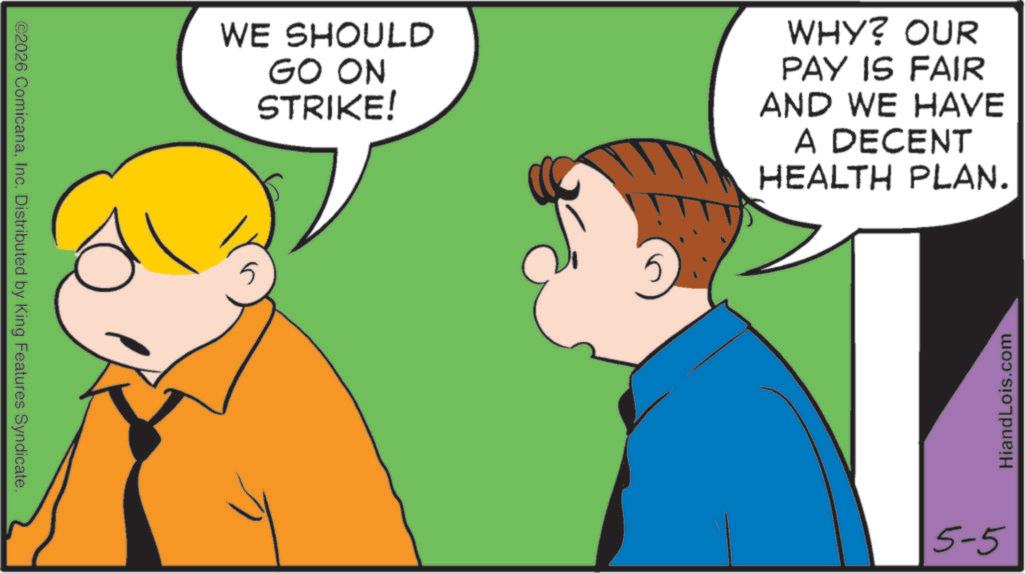 Fiction OCR: ©2026 ComicanaInc. Distributed by King Features Syndicate. WE SHOULD GO ON STRIKE! 5 WHY? OUR PAY IS FAIR AND WE HAVE A DECENT HEALTH PLAN. 5-5 HiandLois.com © 2026 ComicanaInc. Distributed by King Features Syndicate . WE SHOULD GO ON STRIKE ! 5 WHY ? OUR PAY IS FAIR AND WE HAVE A DECENT HEALTH PLAN . 5-5 HiandLois.com