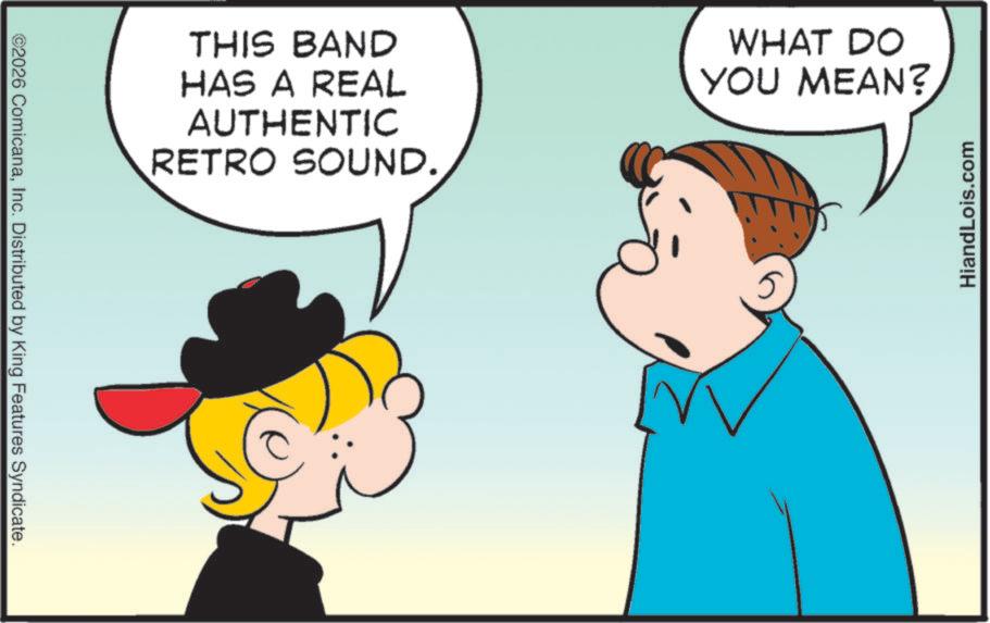 Fiction OCR: ©2026 ComicanaInc. Distributed by King Features Syndicate. THIS BAND HAS A REAL AUTHENTIC RETRO SOUND. WHAT DO YOU MEAN? HiandLois.com © 2026 ComicanaInc. Distributed by King Features Syndicate . THIS BAND HAS A REAL AUTHENTIC RETRO SOUND . WHAT DO YOU MEAN ? HiandLois.com