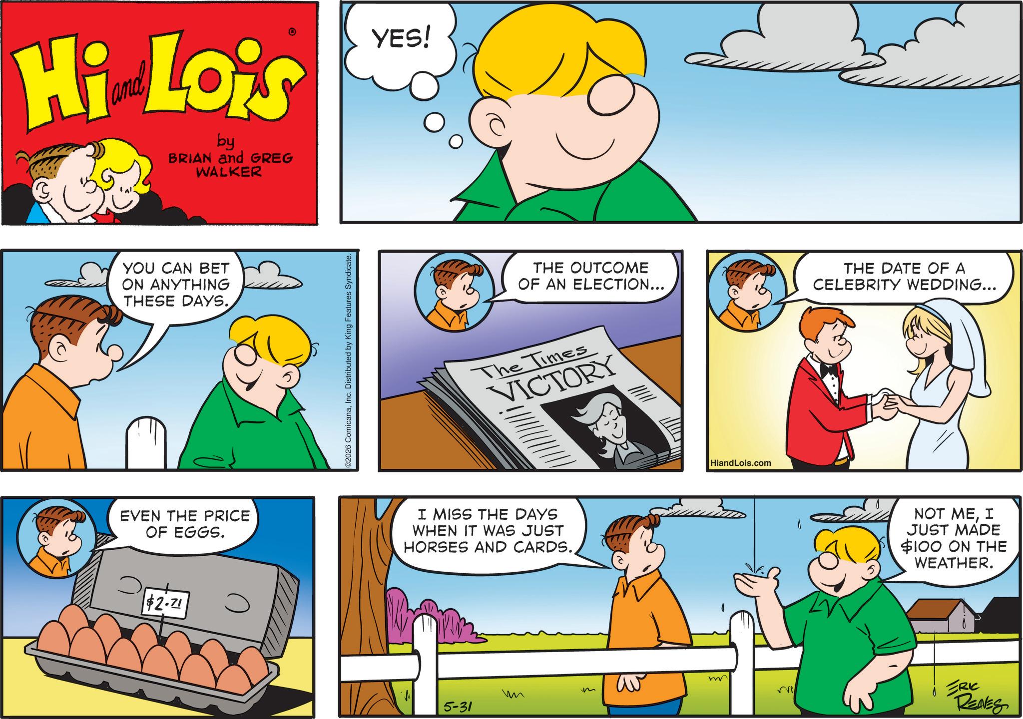 Happiness OCR: Hi Lois by BRIAN and GREG WALKER YES! YOU CAN BET ON ANYTHING THESE DAYS. EVEN THE PRICE OF EGGS. $2.71 C2026 ComicanaInc. Distributed by King Features Syndicate. THE OUTCOME OF AN ELECTION... The Times VICTORY I MISS THE DAYS WHEN IT WAS JUST HORSES AND CARDS.HiandLois.com m av m Mi ? 5-31 THE DATE OF A CELEBRITY WEDDING... NOT MEI JUST MADE $100 ON THE WEATHER. ERIC RENES Hi Lois by BRIAN and GREG WALKER YES ! YOU CAN BET ON ANYTHING THESE DAYS . EVEN THE PRICE OF EGGS . $ 2.71 C2026 ComicanaInc. Distributed by King Features Syndicate . THE OUTCOME OF AN ELECTION ... The Times VICTORY I MISS THE DAYS WHEN IT WAS JUST HORSES AND CARDS .HiandLois.com m av m Mi ? 5-31 THE DATE OF A CELEBRITY WEDDING ... NOT MEI JUST MADE $ 100 ON THE WEATHER . ERIC RENES