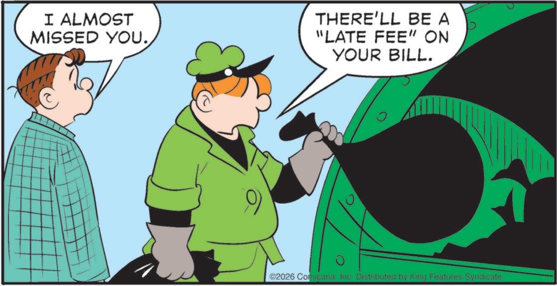 Graphics OCR: I ALMOST MISSED YOU. THERE'LL BE A "LATE FEE" ON YOUR BILL. ? ©2026 ComicanaInc. Distributed by King Features Syndicate. I ALMOST MISSED YOU . THERE'LL BE A " LATE FEE " ON YOUR BILL . ? © 2026 ComicanaInc. Distributed by King Features Syndicate .