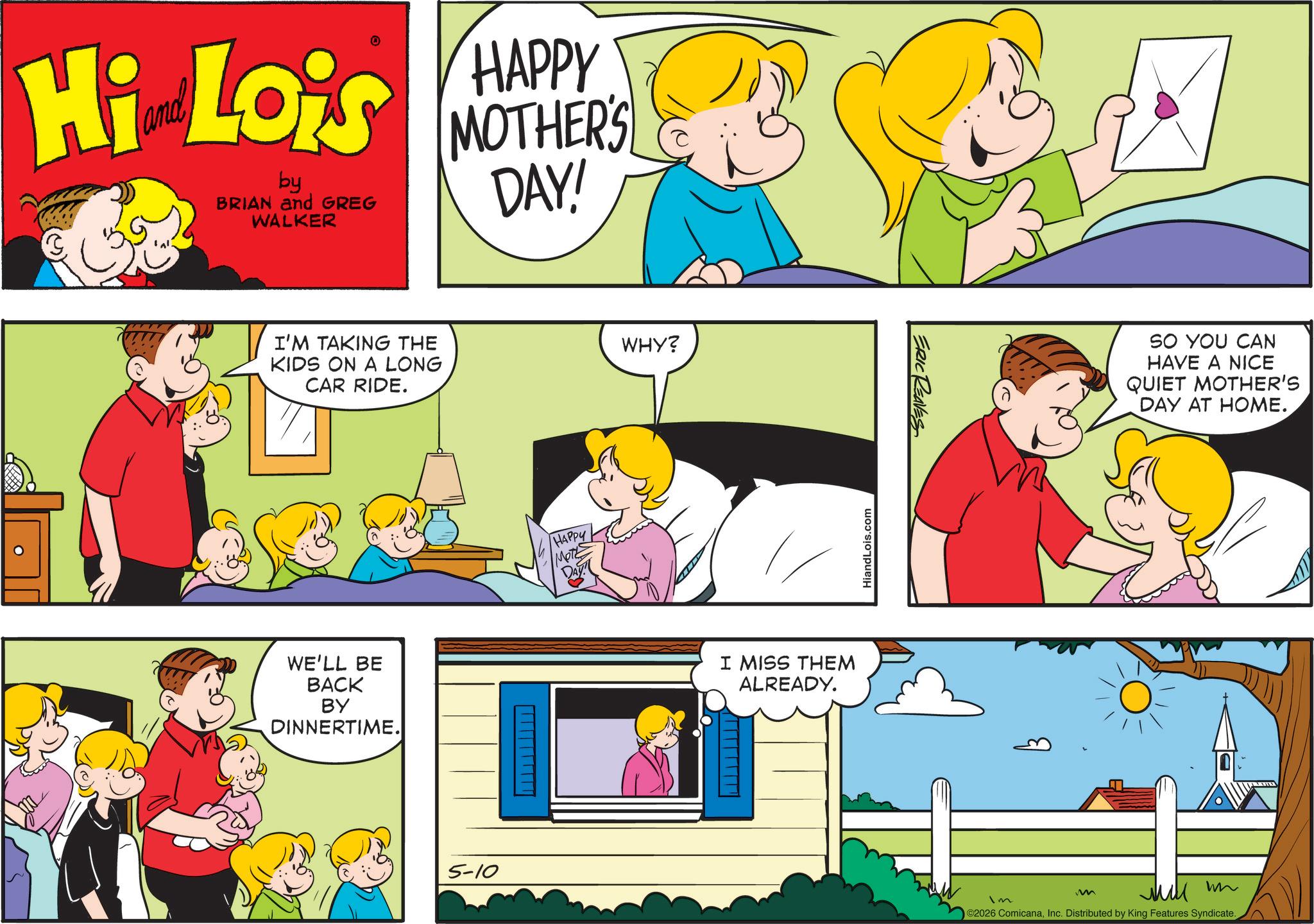 Fiction OCR: Hi Lois by BRIAN and GREG WALKER HAPPY MOTHER'S DAY! I'M TAKING THE KIDS ON A LONG CAR RIDE. HAPPY SHOW WHY? WE'LL BE BACK BY DINNERTIME. DAY 5-10 ___________ I MISS THEM ALREADY. HiandLois.com ERIC REAVES Im SO YOU CAN HAVE A NICE QUIET MOTHER'S DAY AT HOME. M Mill w ©2026 ComicanaInc. Distributed by King Features Syndicate. Hi Lois by BRIAN and GREG WALKER HAPPY MOTHER'S DAY ! I'M TAKING THE KIDS ON A LONG CAR RIDE . HAPPY SHOW WHY ? WE'LL BE BACK BY DINNERTIME . DAY 5-10 ___________ I MISS THEM ALREADY . HiandLois.com ERIC REAVES Im SO YOU CAN HAVE A NICE QUIET MOTHER'S DAY AT HOME . M Mill w © 2026 ComicanaInc. Distributed by King Features Syndicate .