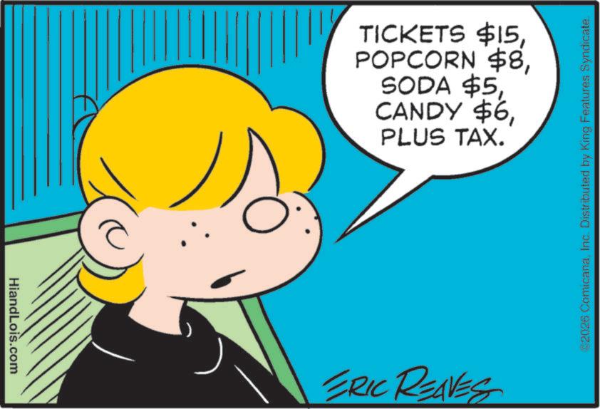 Animated cartoon OCR: HiandLois.com TICKETS $15PLUS TAX. ERIC REAVES 2026 ComicanaInc. Distributed by King Features Syndicate. HiandLois.com TICKETS $ 15POPCORN $ 8SODA $ 5CANDY $ 6PLUS TAX . ERIC REAVES 2026 ComicanaInc. Distributed by King Features Syndicate .