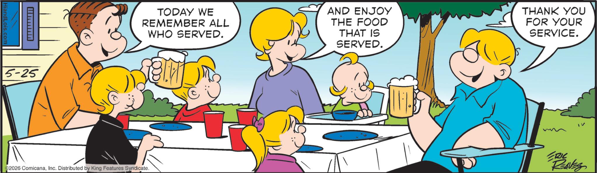 Fictional character OCR: HiandLois.com 5-25 TODAY WE REMEMBER ALL WHO SERVED. AND ENJOY THE FOOD THAT IS SERVED. THANK YOU FOR YOUR SERVICE. ©2026 ComicanaInc. Distributed by King Features Syndicate. ERIC REAVES HiandLois.com 5-25 TODAY WE REMEMBER ALL WHO SERVED . AND ENJOY THE FOOD THAT IS SERVED . THANK YOU FOR YOUR SERVICE . © 2026 ComicanaInc. Distributed by King Features Syndicate . ERIC REAVES