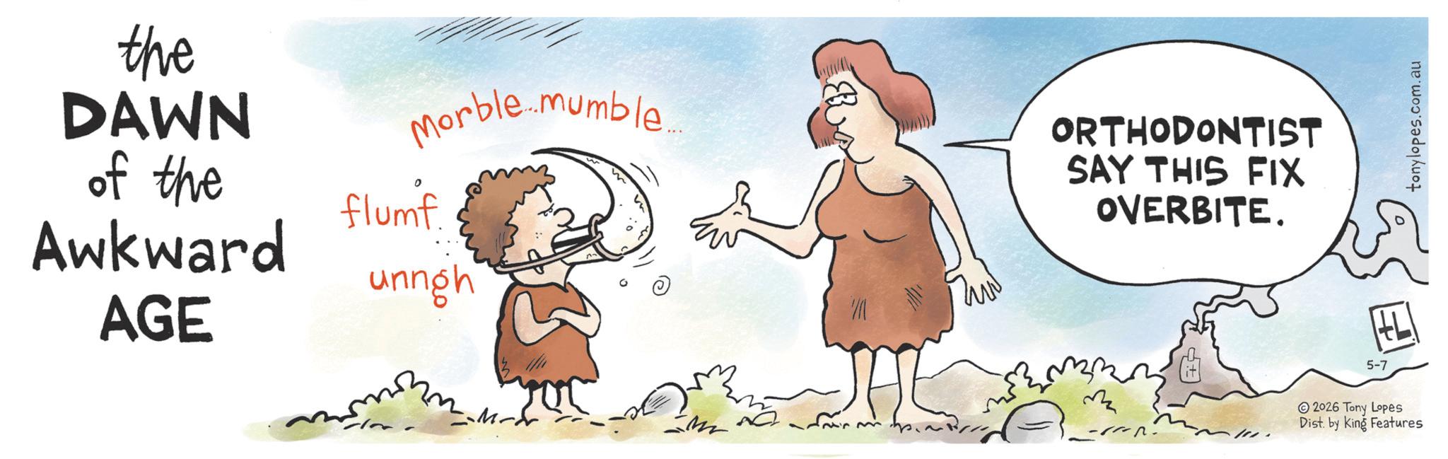 Photo caption OCR: the DAWN Morble...mumble... of the Awkward flumf. unngh AGE ORTHODONTIST SAY THIS FIX OVERBITE. M JAL 2026 Tony Lopes Dist. by King Features HL ? 5-7 tonylopes.com.au the DAWN Morble ... mumble ... of the Awkward flumf . unngh AGE ORTHODONTIST SAY THIS FIX OVERBITE . M JAL 2026 Tony Lopes Dist . by King Features HL ? 5-7 tonylopes.com.au
