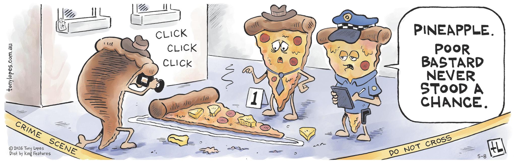 Baking OCR: tonylopes.com.au CRIME SCENE 2026 Tony Lopes Dist. by King Features ? ?? CLICK CLICK CLICK 1 D 133 PINEAPPLE. POOR BASTARD NEVER STOOD A CHANCE. DO NOT CROSS 5-8 tonylopes.com.au CRIME SCENE 2026 Tony Lopes Dist . by King Features ? ? ? CLICK CLICK CLICK 1 D 133 PINEAPPLE . POOR BASTARD NEVER STOOD A CHANCE . DO NOT CROSS 5-8