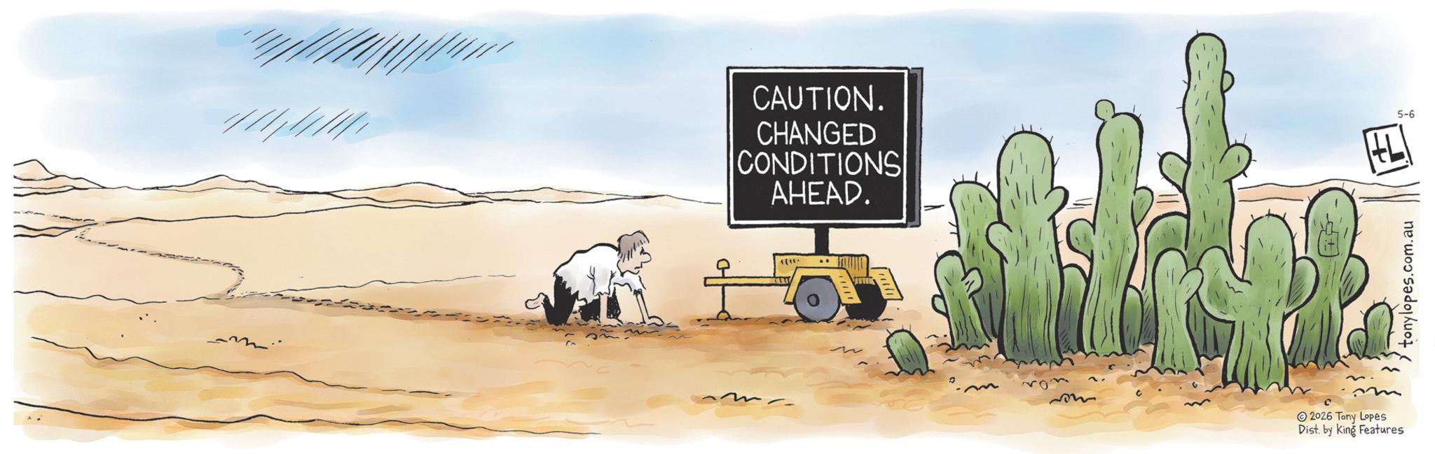 Aeolian landform OCR: CAUTION. CHANGED CONDITIONS AHEAD. ????? 2026 Tony Lopes Dist. by King Features 5-6 tonylopes.com.au F CAUTION . CHANGED CONDITIONS AHEAD . ? ? ??? 2026 Tony Lopes Dist . by King Features 5-6 tonylopes.com.au F