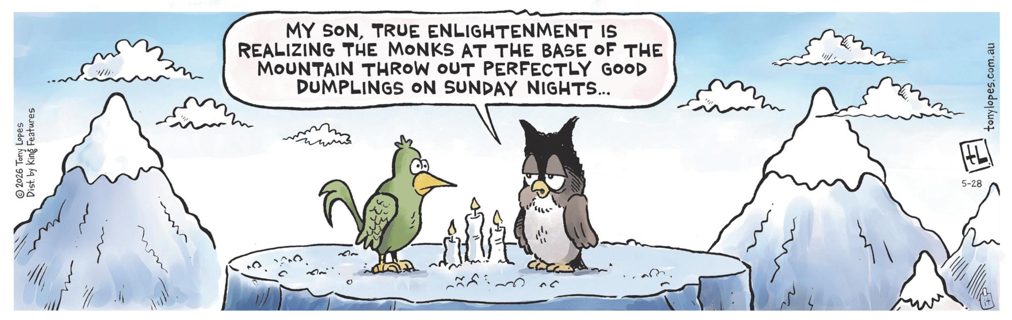 Accipitriformes OCR: 2026 Tony Lopes Dist. by King Features MY SONTRUE ENLIGHTENMENT IS REALIZING THE MONKS AT THE BASE OF THE MOUNTAIN THROW OUT PERFECTLY GOOD DUMPLINGS ON SUNDAY NIGHTS... ??? 5-28 tonylopes.com.au 2026 Tony Lopes Dist . by King Features MY SONTRUE ENLIGHTENMENT IS REALIZING THE MONKS AT THE BASE OF THE MOUNTAIN THROW OUT PERFECTLY GOOD DUMPLINGS ON SUNDAY NIGHTS ... ?? ? 5-28 tonylopes.com.au