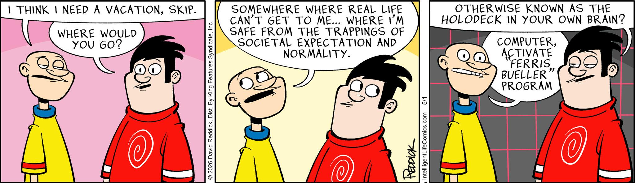Pleased OCR: I THINK I NEED A VACATIONSKIP. WHERE WOULD YOU GO? © 2026 David ReddickInc. SOMEWHERE WHERE REAL LIFE CAN'T GET TO ME... WHERE I'M SAFE FROM THE TRAPPINGS OF SOCIETAL EXPECTATION AND NORMALITY. OTHERWISE KNOWN AS THE HOLODECK IN YOUR OWN BRAIN? COMPUTERACTIVATE REDDICK IntellligentLifeComics.com 5/1 "FERRIS " BUELLER PROGRAM I THINK I NEED A VACATIONSKIP . WHERE WOULD YOU GO ? © 2026 David ReddickDist . By King Features SyndicateInc. SOMEWHERE WHERE REAL LIFE CAN'T GET TO ME ... WHERE I'M SAFE FROM THE TRAPPINGS OF SOCIETAL EXPECTATION AND NORMALITY . OTHERWISE KNOWN AS THE HOLODECK IN YOUR OWN BRAIN ? COMPUTERACTIVATE REDDICK IntellligentLifeComics.com 5/1 " FERRIS " BUELLER PROGRAM