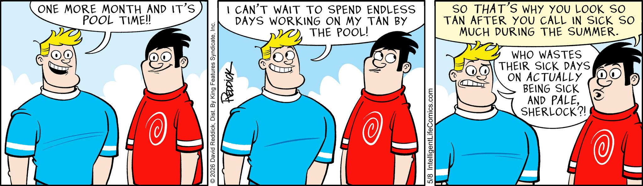 Animation OCR: ONE MORE MONTH AND IT'S POOL TIME!! I CAN'T WAIT TO SPEND ENDLESS DAYS WORKING ON MY TAN BY THE POOL! O2026 David ReddickInc. REDDICK 5/8 IntelligentLifeComics.com H SO THAT'S WHY YOU LOOK SO TAN AFTER YOU CALL IN SICK SO MUCH DURING THE SUMMER. WHO WASTES THEIR SICK DAYS ON ACTUALLY BEING SICK AND PALESHERLOCK?! ONE MORE MONTH AND IT'S POOL TIME !! I CAN'T WAIT TO SPEND ENDLESS DAYS WORKING ON MY TAN BY THE POOL ! O2026 David ReddickDist . By King Features SyndicateInc. REDDICK 5/8 IntelligentLifeComics.com H SO THAT'S WHY YOU LOOK SO TAN AFTER YOU CALL IN SICK SO MUCH DURING THE SUMMER . WHO WASTES THEIR SICK DAYS ON ACTUALLY BEING SICK AND PALESHERLOCK ?!