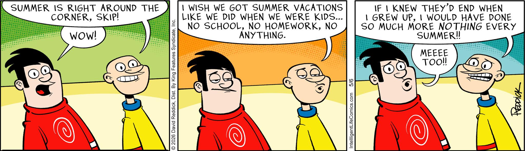 Pleased OCR: SUMMER IS RIGHT AROUND THE CORNERSKIP! WOW! © 2026 David ReddickInc. I WISH WE GOT SUMMER VACATIONS LIKE WE DID WHEN WE WERE KIDS... NO SCHOOLNO ANYTHING. IF I KNEW THEY'D END WHEN I GREW UPI WOULD HAVE DONE SO MUCH MORE NOTHING EVERY SUMMER!! MEEEE TOO!! IntellligentLifeComics.com 5/6 REDDICK SUMMER IS RIGHT AROUND THE CORNERSKIP ! WOW ! © 2026 David ReddickDist . By King Features SyndicateInc. I WISH WE GOT SUMMER VACATIONS LIKE WE DID WHEN WE WERE KIDS ... NO SCHOOLNO HOMEWORKNO ANYTHING . IF I KNEW THEY'D END WHEN I GREW UPI WOULD HAVE DONE SO MUCH MORE NOTHING EVERY SUMMER !! MEEEE TOO !! IntellligentLifeComics.com 5/6 REDDICK