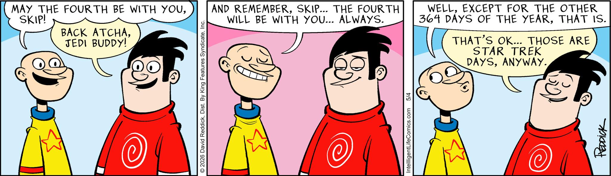 Pleased OCR: MAY THE FOURTH BE WITH YOUSKIP! BACK ATCHAJEDI BUDDY! © 2026 David ReddickInc. AND REMEMBERSKIP... THE FOURTH WILL BE WITH YOU... ALWAYS. WELLEXCEPT FOR THE OTHER 364 DAYS OF THE YEARTHAT IS. THAT'S OK... THOSE ARE STAR TREK DAYSANYWAY. IntellligentLifeComics.com 5/4 REDDICK MAY THE FOURTH BE WITH YOUSKIP ! BACK ATCHAJEDI BUDDY ! © 2026 David ReddickDist . By King Features SyndicateInc. AND REMEMBERSKIP ... THE FOURTH WILL BE WITH YOU ... ALWAYS . WELLEXCEPT FOR THE OTHER 364 DAYS OF THE YEARTHAT IS . THAT'S OK ... THOSE ARE STAR TREK DAYSANYWAY . IntellligentLifeComics.com 5/4 REDDICK