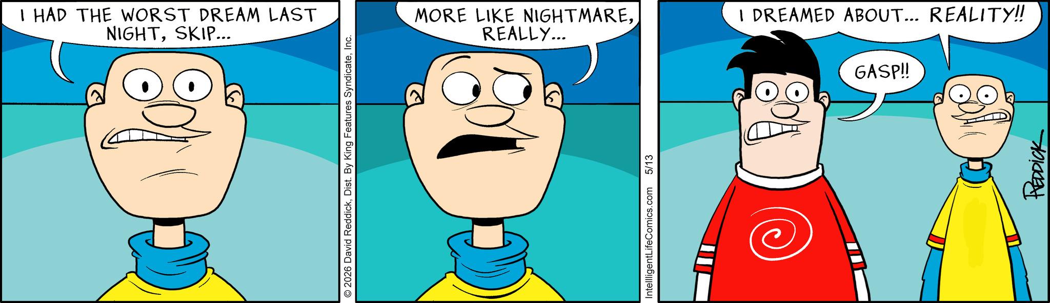 Illustration OCR: I HAD THE WORST DREAM LAST NIGHTSKIP... 2026 David ReddickInc. MORE LIKE NIGHTMAREREALLY... I DREAMED ABOUT... REALITY!! GASP!! IntellligentLifeComics.com 5/13 REDDICK I HAD THE WORST DREAM LAST NIGHTSKIP ... 2026 David ReddickDist . By King Features SyndicateInc. MORE LIKE NIGHTMAREREALLY ... I DREAMED ABOUT ... REALITY !! GASP !! IntellligentLifeComics.com 5/13 REDDICK