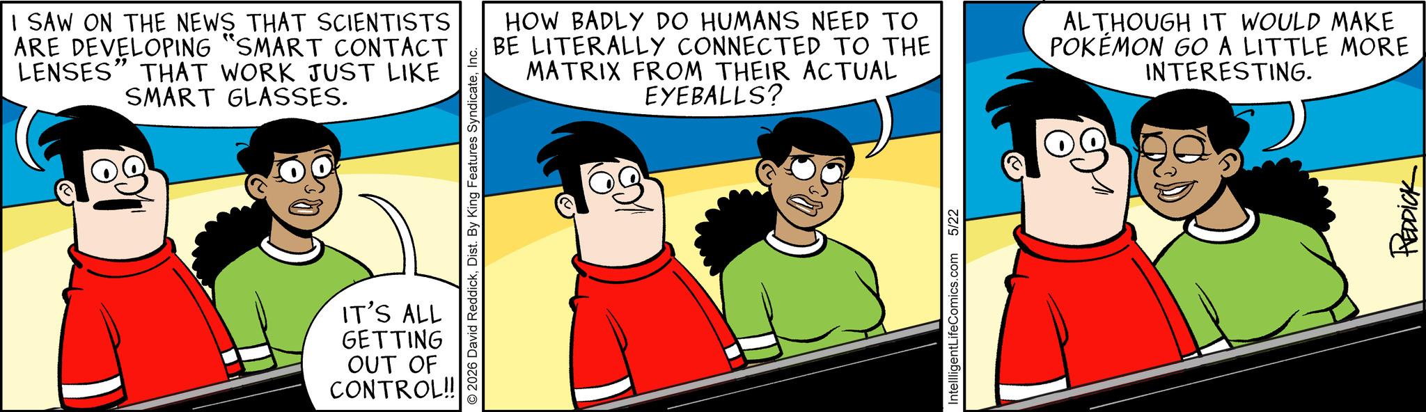 Fictional character OCR: I SAW ON THE NEWS THAT SCIENTISTS ARE DEVELOPING "SMART CONTACT LENSES" THAT WORK JUST LIKE SMART GLASSES. 2026 David ReddickInc. IT'S ALL GETTING OUT OF CONTROL!! HOW BADLY DO HUMANS NEED TO BE LITERALLY CONNECTED TO THE MATRIX FROM THEIR ACTUAL EYEBALLS? ALTHOUGH IT WOULD MAKE POKÉMON GO A LITTLE MORE INTERESTING. IntellligentLifeComics.com 5/22 REDDICK I SAW ON THE NEWS THAT SCIENTISTS ARE DEVELOPING " SMART CONTACT LENSES " THAT WORK JUST LIKE SMART GLASSES . 2026 David ReddickDist . By King Features SyndicateInc. IT'S ALL GETTING OUT OF CONTROL !! HOW BADLY DO HUMANS NEED TO BE LITERALLY CONNECTED TO THE MATRIX FROM THEIR ACTUAL EYEBALLS ? ALTHOUGH IT WOULD MAKE POKÉMON GO A LITTLE MORE INTERESTING . IntellligentLifeComics.com 5/22 REDDICK