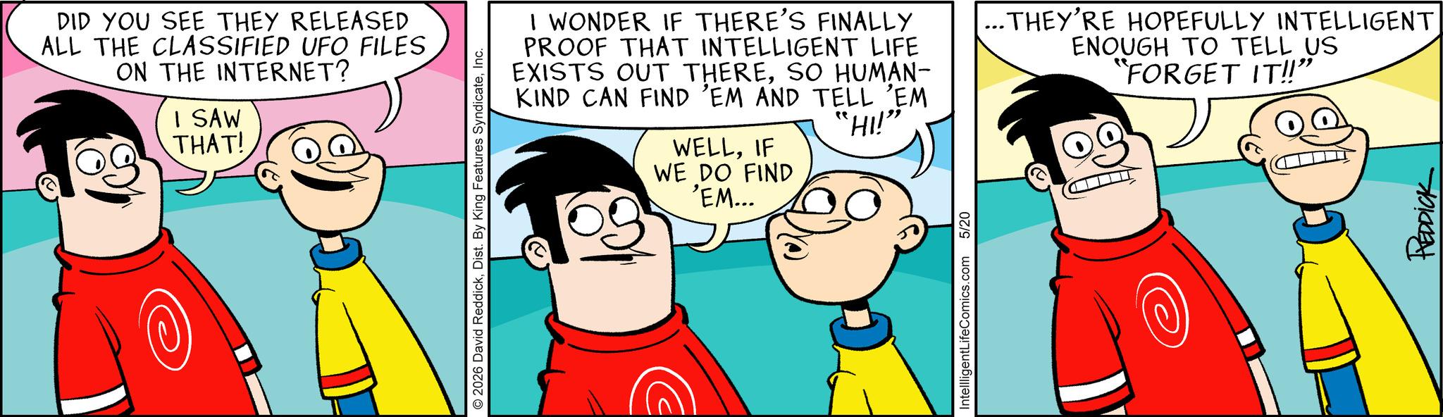 Pleased OCR: DID YOU SEE THEY RELEASED ALL THE CLASSIFIED UFO FILES ON THE INTERNET? I SAW THAT! 2026 David ReddickInc. I WONDER IF THERE'S FINALLY PROOF THAT INTELLIGENT LIFE EXISTS OUT THERESO HUMAN- KIND CAN FIND 'EM AND TELL 'EM WELLIF WE DO FIND 'EM... "HI!” IntellligentLifeComics.com 5/20 ·THEY'RE HOPEFULLY INTELLIGENT ENOUGH TO TELL US "FORGET IT!!" REDDICK DID YOU SEE THEY RELEASED ALL THE CLASSIFIED UFO FILES ON THE INTERNET ? I SAW THAT ! 2026 David ReddickDist . By King Features SyndicateInc. I WONDER IF THERE'S FINALLY PROOF THAT INTELLIGENT LIFE EXISTS OUT THERESO HUMAN- KIND CAN FIND ' EM AND TELL ' EM WELLIF WE DO FIND ' EM ... " HI ! ” IntellligentLifeComics.com 5/20 · THEY'RE HOPEFULLY INTELLIGENT ENOUGH TO TELL US " FORGET IT !! " REDDICK