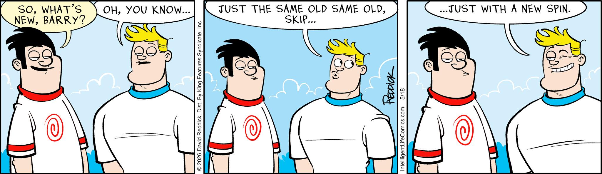 Happiness OCR: SOWHAT'S OHYOU KNOW... NEWBARRY? O2026 David ReddickInc. JUST THE SAME OLD SAME OLDSKIP... REDDICK IntellligentLifeComics.com 5/18 ...JUST WITH A NEW SPIN. SOWHAT'S OHYOU KNOW ... NEWBARRY ? O2026 David ReddickDist . By King Features SyndicateInc. JUST THE SAME OLD SAME OLDSKIP ... REDDICK IntellligentLifeComics.com 5/18 ... JUST WITH A NEW SPIN .