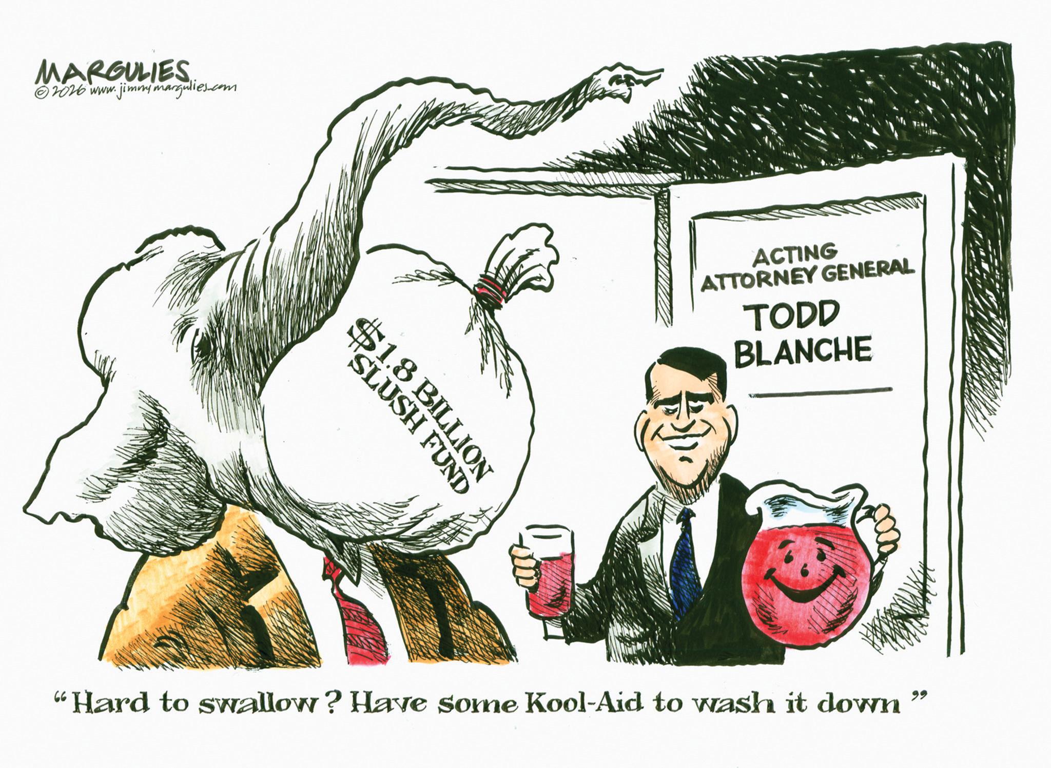 OCR: MARGULIES ?2026 www. jimmymargulies.com "SLUSH FUND $1.8 BILLION ACTING ATTORNEY GENERAL TODD BLANCHE "Hard to swallow? Have some Kool-Aid to wash it down 99 MARGULIES ?2026 www . jimmymargulies.com " SLUSH FUND $ 1.8 BILLION ACTING ATTORNEY GENERAL TODD BLANCHE " Hard to swallow ? Have some Kool - Aid to wash it down 99