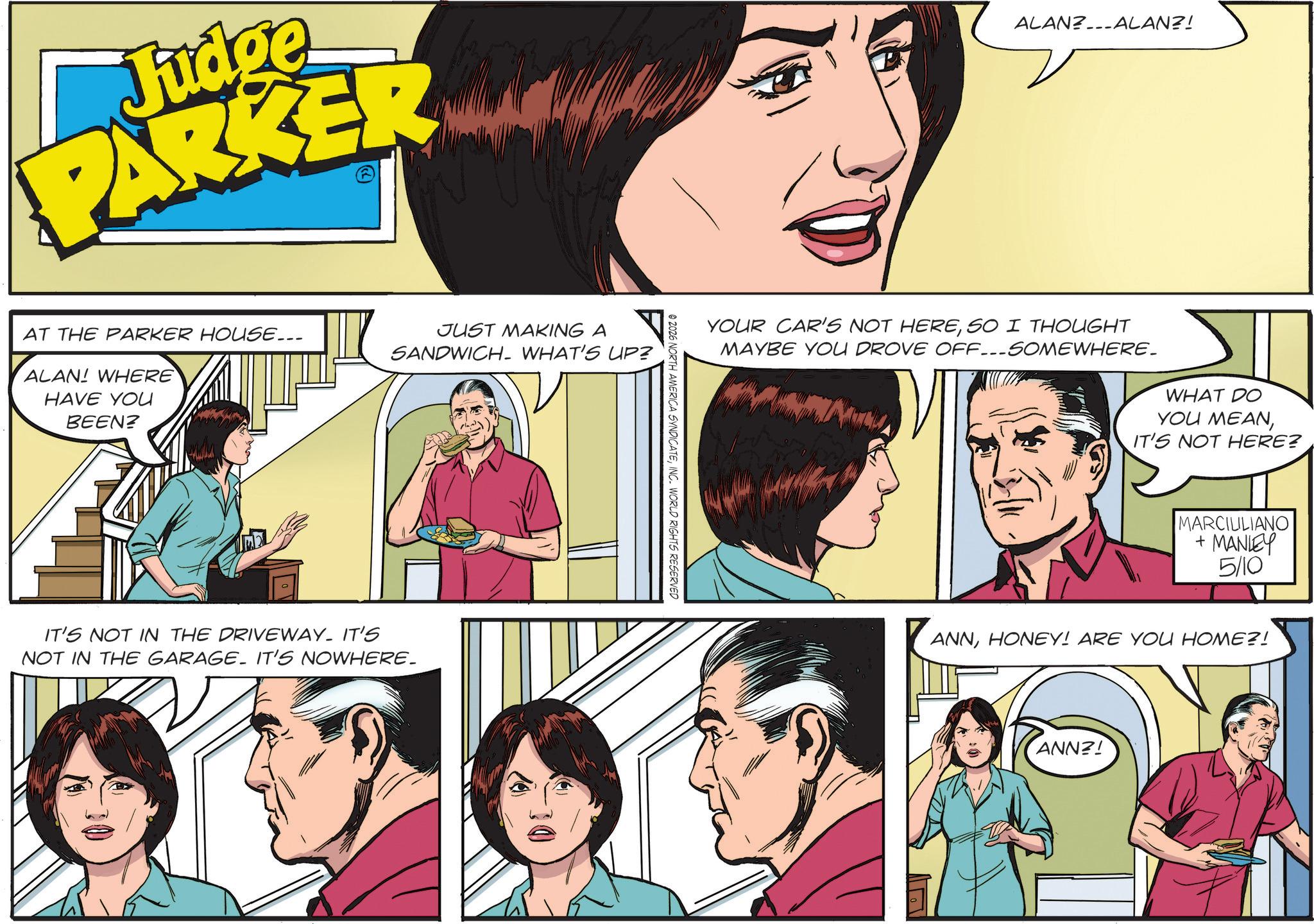 Animated cartoon OCR: Judge PARKER AT THE PARKER HOUSE... ALAN! WHERE HAVE YOU BEEN? JUST MAKING A SANDWICH. WHAT'S UP? IT'S NOT IN THE DRIVEWAY. IT'S NOT IN THE GARAGE. IT'S NOWHERE_ © 2026 NORTH AMERICA SYNDICATEINC. WORLD RIGHTS RESERVED ALAN?ALAN?! YOUR CAR'S NOT HERESO I THOUGHT MAYBE YOU DROVE OFF...SOMEWHERE. WHAT DO YOU MEANIT'S NOT HERE? MARCILILIANO + MANLEY 5/10 ANNHONEY! ARE YOU HOME?! ANN?! Judge PARKER AT THE PARKER HOUSE ... ALAN ! WHERE HAVE YOU BEEN ? JUST MAKING A SANDWICH . WHAT'S UP ? IT'S NOT IN THE DRIVEWAY . IT'S NOT IN THE GARAGE . IT'S NOWHERE_ © 2026 NORTH AMERICA SYNDICATEINC . WORLD RIGHTS RESERVED ALAN ? ALAN ?! YOUR CAR'S NOT HERESO I THOUGHT MAYBE YOU DROVE OFF ... SOMEWHERE . WHAT DO YOU MEANIT'S NOT HERE ? MARCILILIANO + MANLEY 5/10 ANNHONEY ! ARE YOU HOME ?! ANN ?!