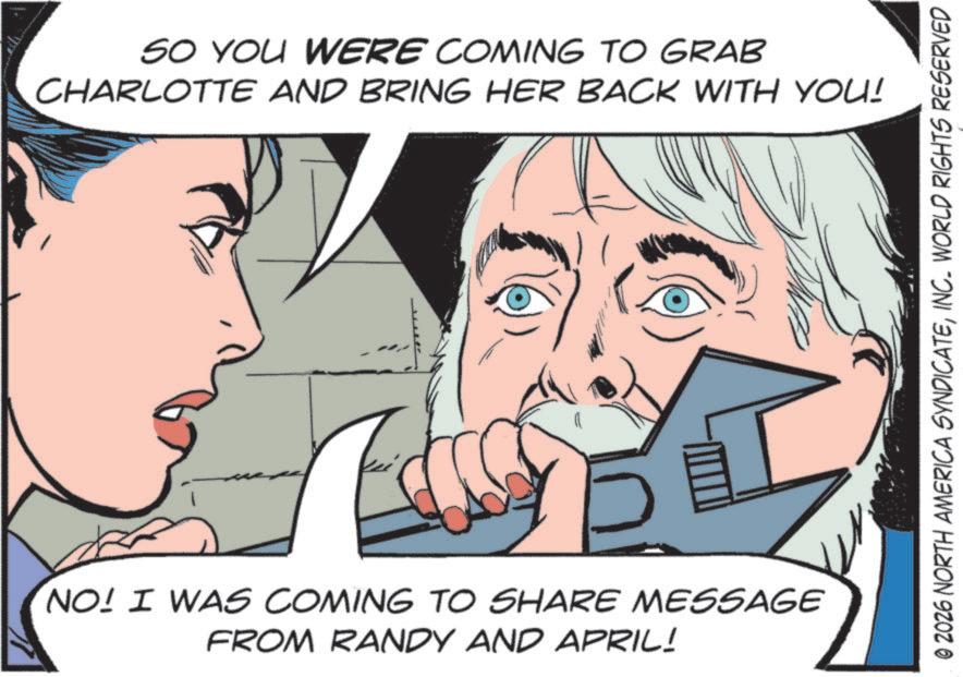 Animated cartoon OCR: SO YOU WERE COMING TO GRAB CHARLOTTE AND BRING HER BACK WITH YOU! NO! I WAS COMING TO SHARE MESSAGE FROM RANDY AND APRIL! © 2026 NORTH AMERICA SYNDICATEINC. WORLD RIGHTS RESERVED SO YOU WERE COMING TO GRAB CHARLOTTE AND BRING HER BACK WITH YOU ! NO ! I WAS COMING TO SHARE MESSAGE FROM RANDY AND APRIL ! © 2026 NORTH AMERICA SYNDICATEINC . WORLD RIGHTS RESERVED