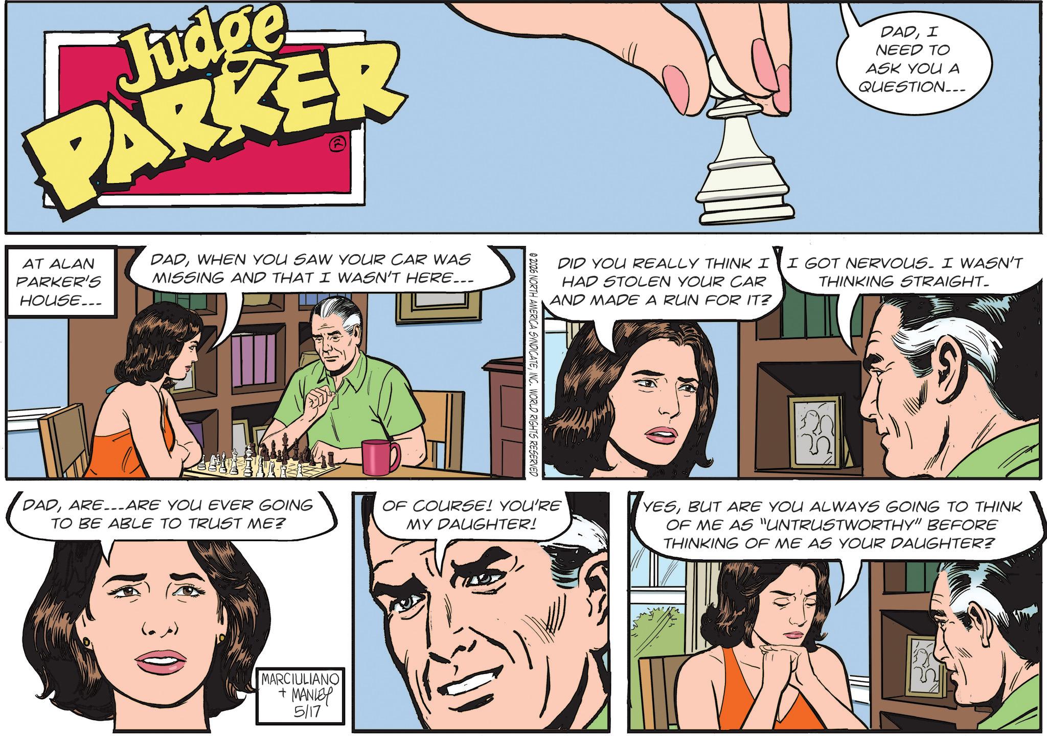 Animation OCR: Judge PARKER AT ALAN PARKER'S HOUSE... DADWHEN YOU SAW YOUR CAR WAS MISSING AND THAT I WASN'T HERE... DADARE ARE YOU EVER GOING TO BE ABLE TO TRUST ME? MARCIULIANO + MANLEY 5/17 DADI NEED TO ASK YOU A QUESTION__ DID YOU REALLY THINK I HAD STOLEN YOUR CAR AND MADE A RUN FOR IT? I GOT NERVOUS. I WASN'T THINKING STRAIGHT- @2026 NORTH AMERICA SYNDICATEINC. WORLD RIGHTS RESERVED OF COURSE! YOU'RE MY DAUGHTER! YESBUT ARE YOU ALWAYS GOING TO THINK OF ME AS "UNTRUSTWORTHY" BEFORE THINKING OF ME AS YOUR DAUGHTER? Judge PARKER AT ALAN PARKER'S HOUSE ... DADWHEN YOU SAW YOUR CAR WAS MISSING AND THAT I WASN'T HERE ... DADARE ARE YOU EVER GOING TO BE ABLE TO TRUST ME ? MARCIULIANO + MANLEY 5/17 DADI NEED TO ASK YOU A QUESTION__ DID YOU REALLY THINK I HAD STOLEN YOUR CAR AND MADE A RUN FOR IT ? I GOT NERVOUS . I WASN'T THINKING STRAIGHT- @ 2026 NORTH AMERICA SYNDICATEINC . WORLD RIGHTS RESERVED OF COURSE ! YOU'RE MY DAUGHTER ! YESBUT ARE YOU ALWAYS GOING TO THINK OF ME AS " UNTRUSTWORTHY " BEFORE THINKING OF ME AS YOUR DAUGHTER ?