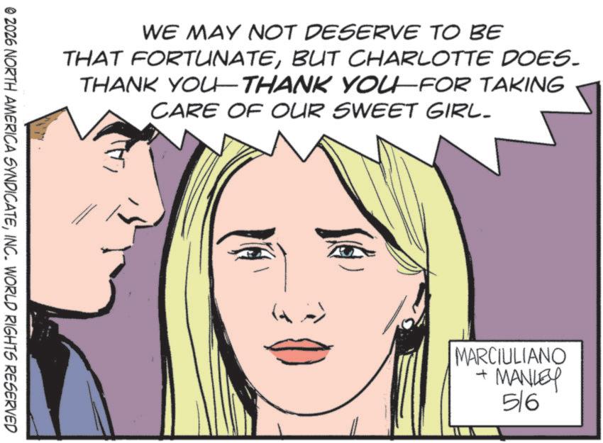 Fiction OCR: WE MAY NOT DESERVE TO BE THAT FORTUNATEBUT CHARLOTTE DOES. THANK YOU—THANK YOU—FOR TAKING CARE OF OUR SWEET GIRL- © 2026 NORTH AMERICA SYNDICATEINC. WORLD RIGHTS RESERVED J MARCIULIANO + MANLEY 56 WE MAY NOT DESERVE TO BE THAT FORTUNATEBUT CHARLOTTE DOES . THANK YOU — THANK YOU — FOR TAKING CARE OF OUR SWEET GIRL- © 2026 NORTH AMERICA SYNDICATEINC . WORLD RIGHTS RESERVED J MARCIULIANO + MANLEY 56