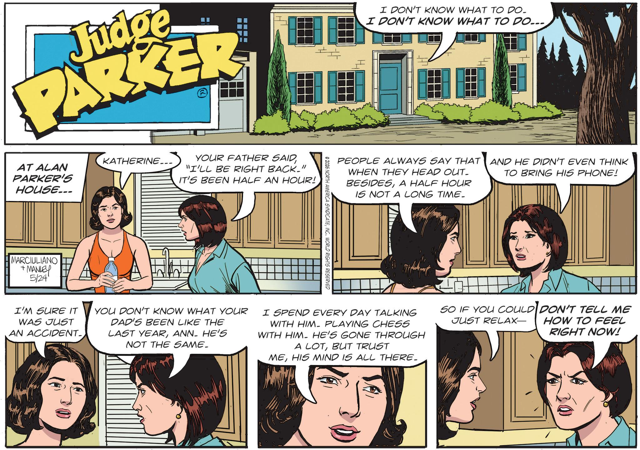 Animated cartoon OCR: Judge PARKER AT ALAN PARKER'S HOUSE... KATHERINE... YOUR FATHER SAID"I'LL BE RIGHT BACK." IT'S BEEN HALF AN HOUR! MARCIULIANO +MANLEY 5/24 I DON'T KNOW WHAT TO DO. I DON'T KNOW WHAT TO DO... PEOPLE ALWAYS SAY THAT WHEN THEY HEAD OUT- BESIDESA HALF HOUR IS NOT A LONG TIME. © 2026 NORTH AMERICA SYNDICATEINC. WORLD RIGHTS RESERVED AND HE DIDN'T EVEN THINK TO BRING HIS PHONE! I'M SURE IT WAS JUST AN ACCIDENT- YOU DON'T KNOW WHAT YOUR DAD'S BEEN LIKE THE LAST YEARANN- HE'S NOT THE SAME. I SPEND EVERY DAY TALKING WITH HIM PLAYING CHESS WITH HIM. HE'S GONE THROUGH A LOTBUT TRUST MEHIS MIND IS ALL THERE. SO IF YOU COULD DON'T TELL ME JUST RELAX- HOW TO FEEL RIGHT NOW! Judge PARKER AT ALAN PARKER'S HOUSE ... KATHERINE ... YOUR FATHER SAID" I'LL BE RIGHT BACK . " IT'S BEEN HALF AN HOUR ! MARCIULIANO + MANLEY 5/24 I DON'T KNOW WHAT TO DO . I DON'T KNOW WHAT TO DO ... PEOPLE ALWAYS SAY THAT WHEN THEY HEAD OUT- BESIDESA HALF HOUR IS NOT A LONG TIME . © 2026 NORTH AMERICA SYNDICATEINC . WORLD RIGHTS RESERVED AND HE DIDN'T EVEN THINK TO BRING HIS PHONE ! I'M SURE IT WAS JUST AN ACCIDENT- YOU DON'T KNOW WHAT YOUR DAD'S BEEN LIKE THE LAST YEARANN- HE'S NOT THE SAME . I SPEND EVERY DAY TALKING WITH HIM PLAYING CHESS WITH HIM . HE'S GONE THROUGH A LOTBUT TRUST MEHIS MIND IS ALL THERE . SO IF YOU COULD DON'T TELL ME JUST RELAX- HOW TO FEEL RIGHT NOW !
