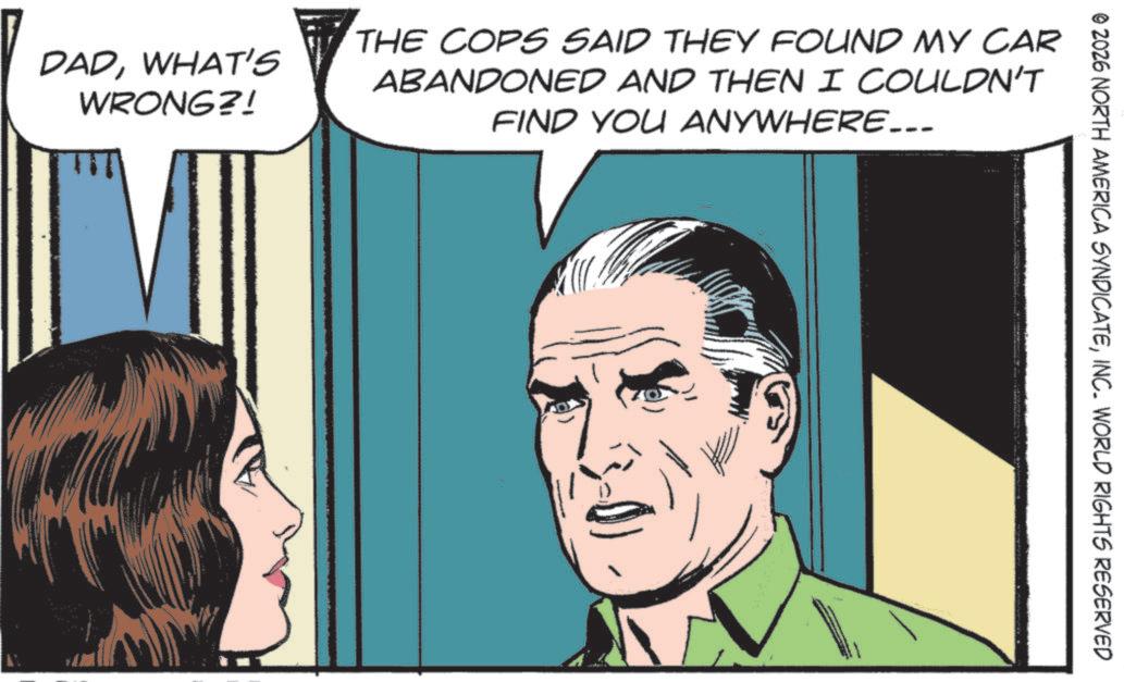 Comic book OCR: © 2026 NORTH AMERICA SYNDICATEINC. WORLD RIGHTS RESERVED DADWHAT'S WRONG?! THE COPS SAID THEY FOUND MY CAR ABANDONED AND THEN I COULDN'T FIND YOU ANYWHERE... © 2026 NORTH AMERICA SYNDICATEINC . WORLD RIGHTS RESERVED DADWHAT'S WRONG ?! THE COPS SAID THEY FOUND MY CAR ABANDONED AND THEN I COULDN'T FIND YOU ANYWHERE ...