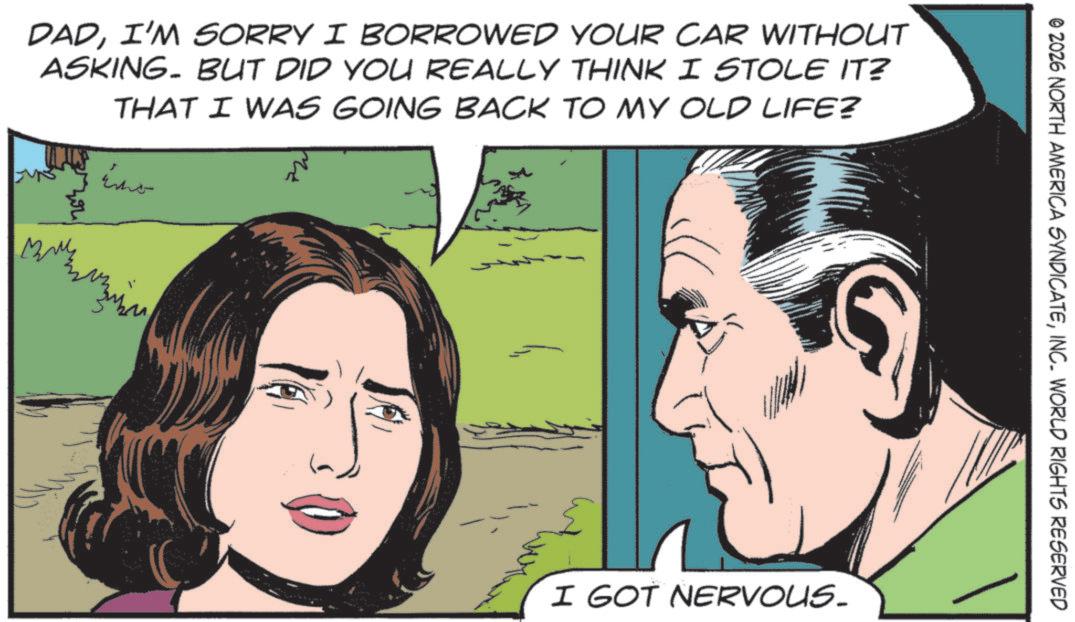 Animated cartoon OCR: DADI'M SORRY I BORROWED YOUR CAR WITHOUT ASKING. BUT DID YOU REALLY THINK I STOLE IT? THAT I WAS GOING BACK TO MY OLD LIFE? ma © 2026 NORTH AMERICA SYNDICATEINC. WORLD RIGHTS RESERVED I GOT NERVOUS. DADI'M SORRY I BORROWED YOUR CAR WITHOUT ASKING . BUT DID YOU REALLY THINK I STOLE IT ? THAT I WAS GOING BACK TO MY OLD LIFE ? ma © 2026 NORTH AMERICA SYNDICATEINC . WORLD RIGHTS RESERVED I GOT NERVOUS .