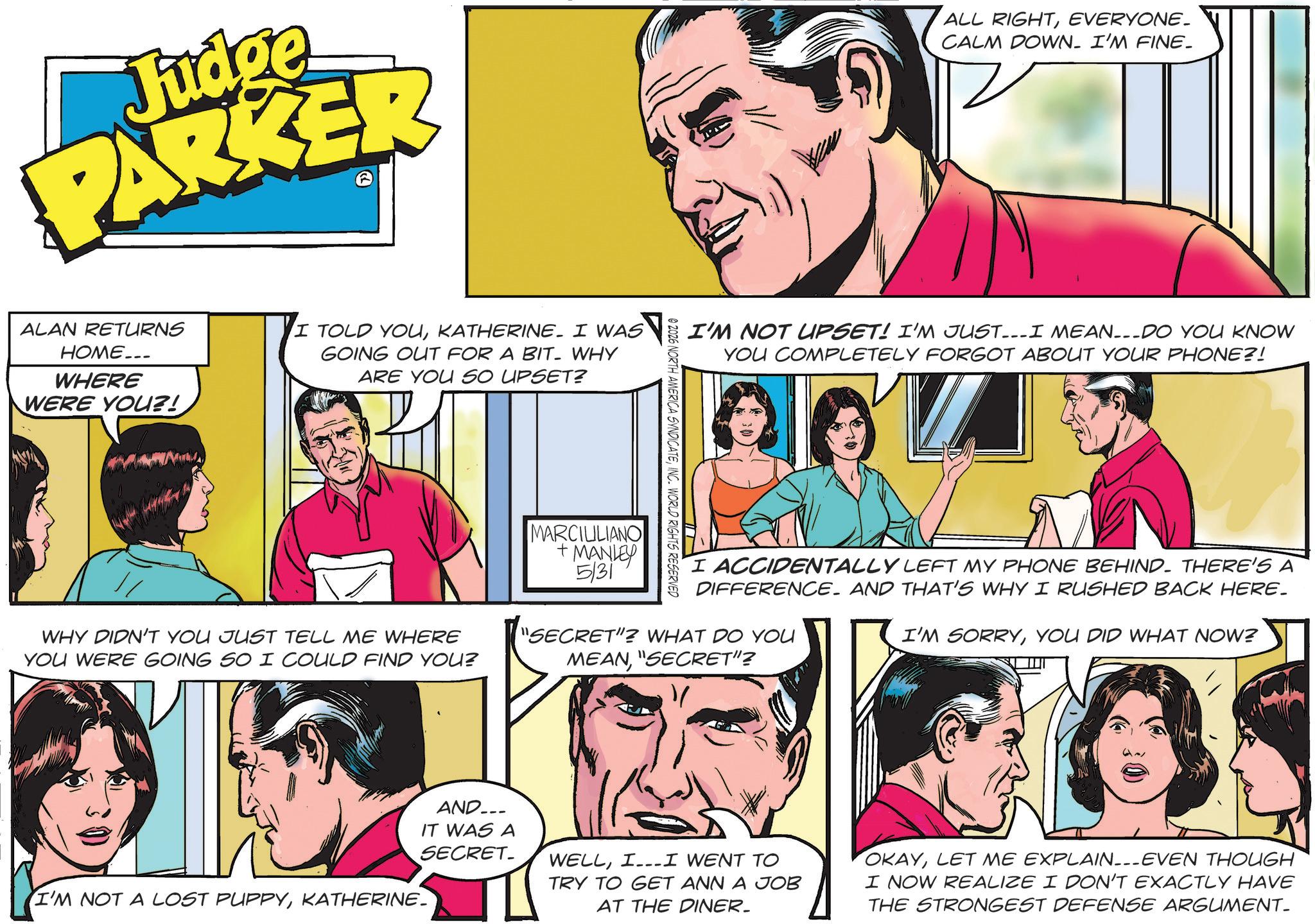Animation OCR: Judge PARKER ALL RIGHTEVERYONE. CALM DOWN. I'M FINE_ ALAN RETURNS HOME... WHERE WERE YOU?! I TOLD YOUKATHERINE. I WAS GOING OUT FOR A BIT. WHY ARE YOU SO UPSET? WHY DIDN'T YOU JUST TELL ME WHERE YOU WERE GOING SO I COULD FIND YOU? MARCIULIANO + MANLEY 5/31 02026 NORTH AMERICA SYNDICATEINC. WORLD RIGHTS RESERVED I'M NOT UPSET! I'M JUST...I MEAN---DO YOU KNOW YOU COMPLETELY FORGOT ABOUT YOUR PHONE?! I ACCIDENTALLY LEFT MY PHONE BEHIND. THERE'S A DIFFERENCE. AND THAT'S WHY I RUSHED BACK HERE. "SECRET"? WHAT DO YOU MEAN"SECRET"? I'M SORRYYOU DID WHAT NOW? I'M NOT A LOST PUPPYKATHERINE_ " AND... IT WAS A SECRET_ WELLII WENT TO TRY TO GET ANN A JOB AT THE DINER. OKAYLET ME EXPLAIN_-_-_EVEN THOUGH I NOW REALIZE I DON'T EXACTLY HAVE THE STRONGEST DEFENSE ARGUMENT_ Judge PARKER ALL RIGHTEVERYONE . CALM DOWN . I'M FINE_ ALAN RETURNS HOME ... WHERE WERE YOU ?! I TOLD YOUKATHERINE . I WAS GOING OUT FOR A BIT . WHY ARE YOU SO UPSET ? WHY DIDN'T YOU JUST TELL ME WHERE YOU WERE GOING SO I COULD FIND YOU ? MARCIULIANO + MANLEY 5/31 02026 NORTH AMERICA SYNDICATEINC . WORLD RIGHTS RESERVED I'M NOT UPSET ! I'M JUST ... I MEAN --- DO YOU KNOW YOU COMPLETELY FORGOT ABOUT YOUR PHONE ?! I ACCIDENTALLY LEFT MY PHONE BEHIND . THERE'S A DIFFERENCE . AND THAT'S WHY I RUSHED BACK HERE . " SECRET " ? WHAT DO YOU MEAN" SECRET " ? I'M SORRYYOU DID WHAT NOW ? I'M NOT A LOST PUPPYKATHERINE_ " AND ... IT WAS A SECRET_ WELLII WENT TO TRY TO GET ANN A JOB AT THE DINER . OKAYLET ME EXPLAIN _ - _ - _ EVEN THOUGH I NOW REALIZE I DON'T EXACTLY HAVE THE STRONGEST DEFENSE ARGUMENT_