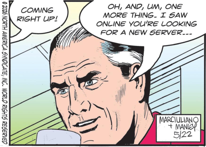 Fictional character OCR: COMING RIGHT UP! © 2026 NORTH AMERICA SYNDICATEINC. WORLD RIGHTS RESERVED OHONE MORE THING. I SAW ONLINE YOU'RE LOOKING FOR A NEW SERVER... MARCIULIANO + MANLEY 5/22 COMING RIGHT UP ! © 2026 NORTH AMERICA SYNDICATEINC . WORLD RIGHTS RESERVED OHONE MORE THING . I SAW ONLINE YOU'RE LOOKING FOR A NEW SERVER ... MARCIULIANO + MANLEY 5/22