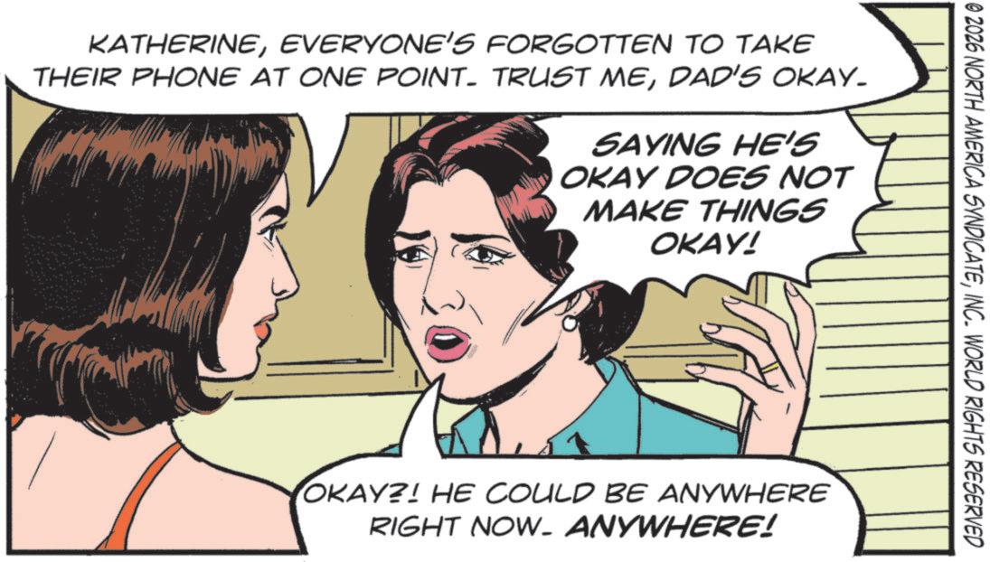Animated cartoon OCR: © 2026 NORTH AMERICA SYNDICATEINC. WORLD RIGHTS RESERVED KATHERINEEVERYONE'S FORGOTTEN TO TAKE THEIR PHONE AT ONE POINT. TRUST MEDAD'S OKAY. SAYING HE'S OKAY DOES NOT MAKE THINGS OKAY! OKAY?! HE COULD BE ANYWHERE RIGHT NOW. ANYWHERE! © 2026 NORTH AMERICA SYNDICATEINC . WORLD RIGHTS RESERVED KATHERINEEVERYONE'S FORGOTTEN TO TAKE THEIR PHONE AT ONE POINT . TRUST MEDAD'S OKAY . SAYING HE'S OKAY DOES NOT MAKE THINGS OKAY ! OKAY ?! HE COULD BE ANYWHERE RIGHT NOW . ANYWHERE !