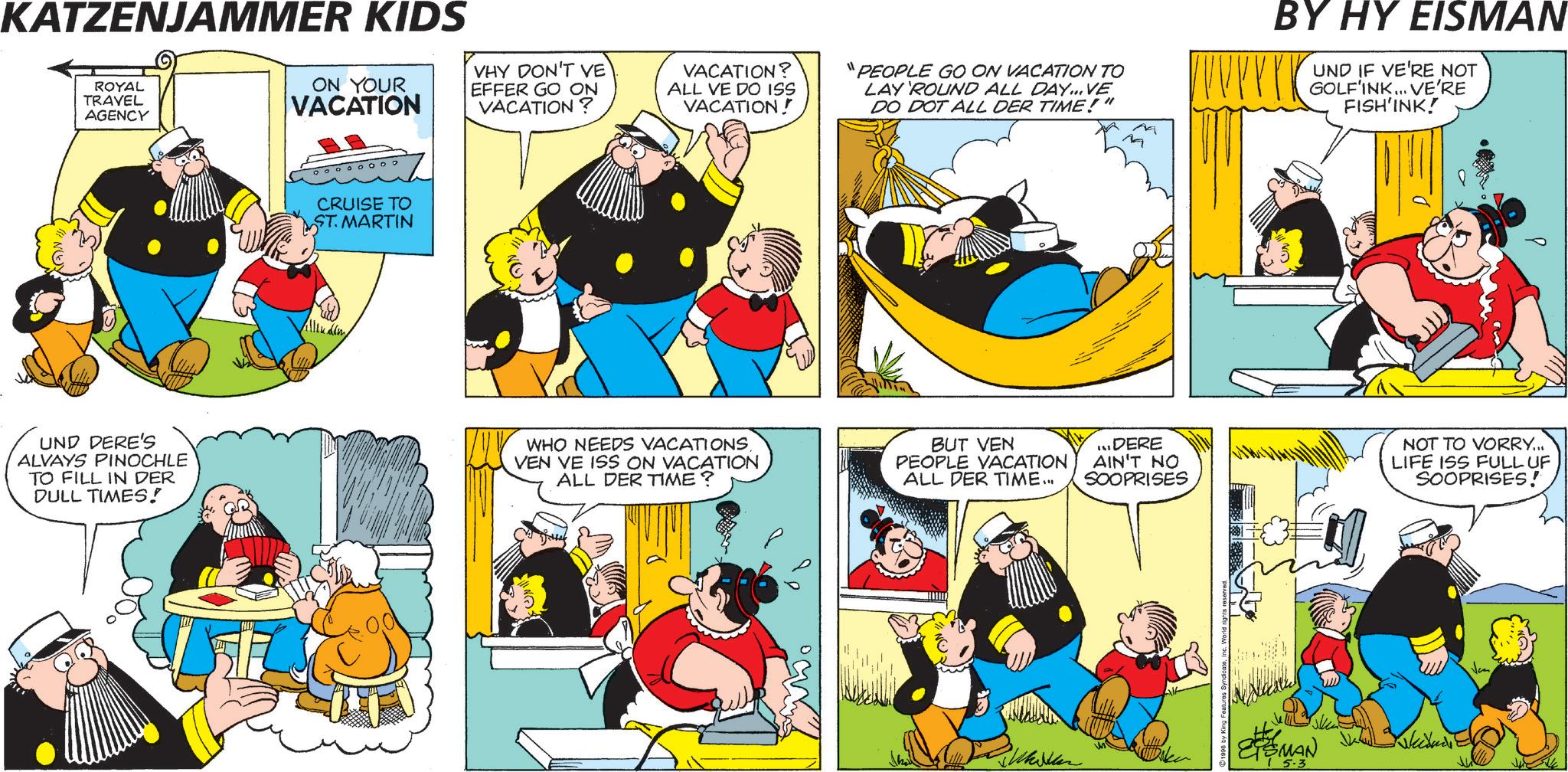 Humour OCR: KATZENJAMMER KIDS ROYAL TRAVEL AGENCY ON YOUR VACATION VHY DON'T VE EFFER GO ON VACATION? VACATION? ALL VE DO ISS VACATION! "PEOPLE GO ON VACATION TO LAY 'ROUND ALL DAY... VE DO DOT ALL DER TIME!" BY HY EISMAN UND IF VE'RE NOT GOLF'INK... VE'RE FISH'INK! CRUISE TO ST. MARTIN UND DERE'S ALVAYS PINOCHLE TO FILL IN DER DULL TIMES! WHO NEEDS VACATIONSVEN VE ISS ON VACATION ALL DER TIME? BUT VEN PEOPLE VACATION ALL DER TIME... ...DERE AIN'T NO SOOPRISES NOT TO VORRY... LIFE ISS FULL UF SOOPRISES! ??? MAN 5.3 KATZENJAMMER KIDS ROYAL TRAVEL AGENCY ON YOUR VACATION VHY DON'T VE EFFER GO ON VACATION ? VACATION ? ALL VE DO ISS VACATION ! " PEOPLE GO ON VACATION TO LAY ' ROUND ALL DAY ... VE DO DOT ALL DER TIME ! " BY HY EISMAN UND IF VE'RE NOT GOLF'INK ... VE'RE FISH'INK ! CRUISE TO ST . MARTIN UND DERE'S ALVAYS PINOCHLE TO FILL IN DER DULL TIMES ! WHO NEEDS VACATIONSVEN VE ISS ON VACATION ALL DER TIME ? BUT VEN PEOPLE VACATION ALL DER TIME ... ... DERE AIN'T NO SOOPRISES NOT TO VORRY ... LIFE ISS FULL UF SOOPRISES ! ??? MAN 5.3