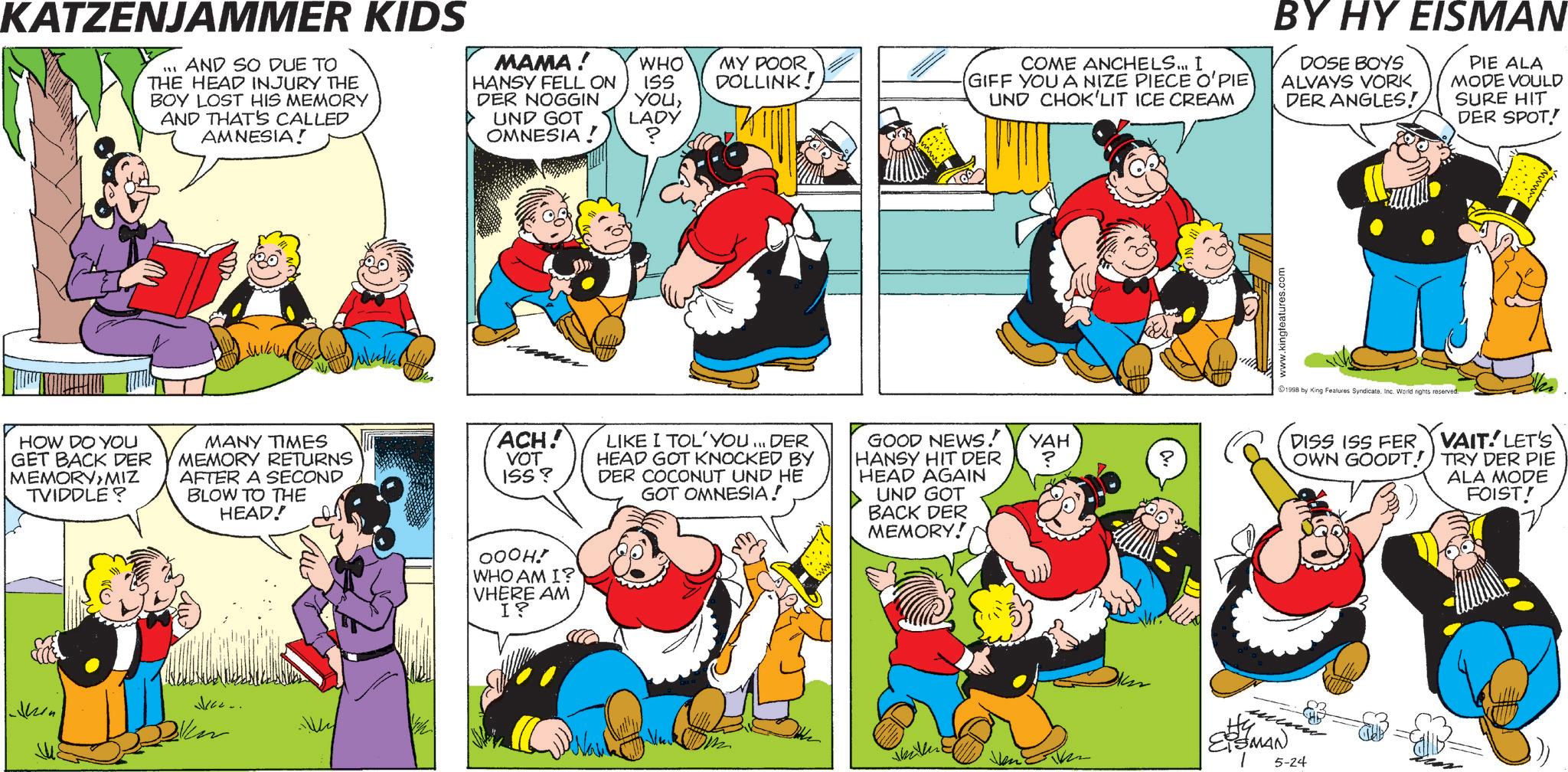Pleased OCR: KATZENJAMMER KIDS ??? AND SO DUE TO THE HEAD INJURY THE BOY LOST HIS MEMORY AND THAT'S CALLED AMNESIA! HOW DO YOU GET BACK DER MEMORYMIZ TVIDDLE? MANY TIMES MEMORY RETURNS AFTER A SECOND BLOW TO THE HEAD! MAMA! HANSY FELL ON DER NOGGIN UND GOT OMNESIA! WHO ISS YOULADY ? MY POOR DOLLINK! COME ANCHELS... I GIFF YOU A NIZE PIECE O'PIE ACH! VOT ISS? LIKE I TOL'YOU... DER HEAD GOT KNOCKED BY DER COCONUT UND HE GOT OMNESIA! OOOH! WHO AM I? VHERE AM I? UND CHOK'LIT ICE CREAM GOOD NEWS! HANSY HIT DER HEAD AGAIN UND GOT BACK DER MEMORY! YAH Ven ESMAN 5-24 www.kingfeatures.com BY HY EISMAN DOSE BOYS ALVAYS VORK DER ANGLES! PIE ALA MODE VOULD SURE HIT DER SPOT! 1998 by King Features SyndicateInc. World rights reserved. DISS ISS FER OWN GOODT! VAIT LET'S TRY DER PIE ALA MODE FOIST! KATZENJAMMER KIDS ??? AND SO DUE TO THE HEAD INJURY THE BOY LOST HIS MEMORY AND THAT'S CALLED AMNESIA ! HOW DO YOU GET BACK DER MEMORYMIZ TVIDDLE ? MANY TIMES MEMORY RETURNS AFTER A SECOND BLOW TO THE HEAD ! MAMA ! HANSY FELL ON DER NOGGIN UND GOT OMNESIA ! WHO ISS YOULADY ? MY POOR DOLLINK ! COME ANCHELS ... I GIFF YOU A NIZE PIECE O'PIE ACH ! VOT ISS ? LIKE I TOL'YOU ... DER HEAD GOT KNOCKED BY DER COCONUT UND HE GOT OMNESIA ! OOOH ! WHO AM I ? VHERE AM I ? UND CHOK'LIT ICE CREAM GOOD NEWS ! HANSY HIT DER HEAD AGAIN UND GOT BACK DER MEMORY ! YAH Ven ESMAN 5-24 www.kingfeatures.com BY HY EISMAN DOSE BOYS ALVAYS VORK DER ANGLES ! PIE ALA MODE VOULD SURE HIT DER SPOT ! 1998 by King Features SyndicateInc. World rights reserved . DISS ISS FER OWN GOODT ! VAIT LET'S TRY DER PIE ALA MODE FOIST !
