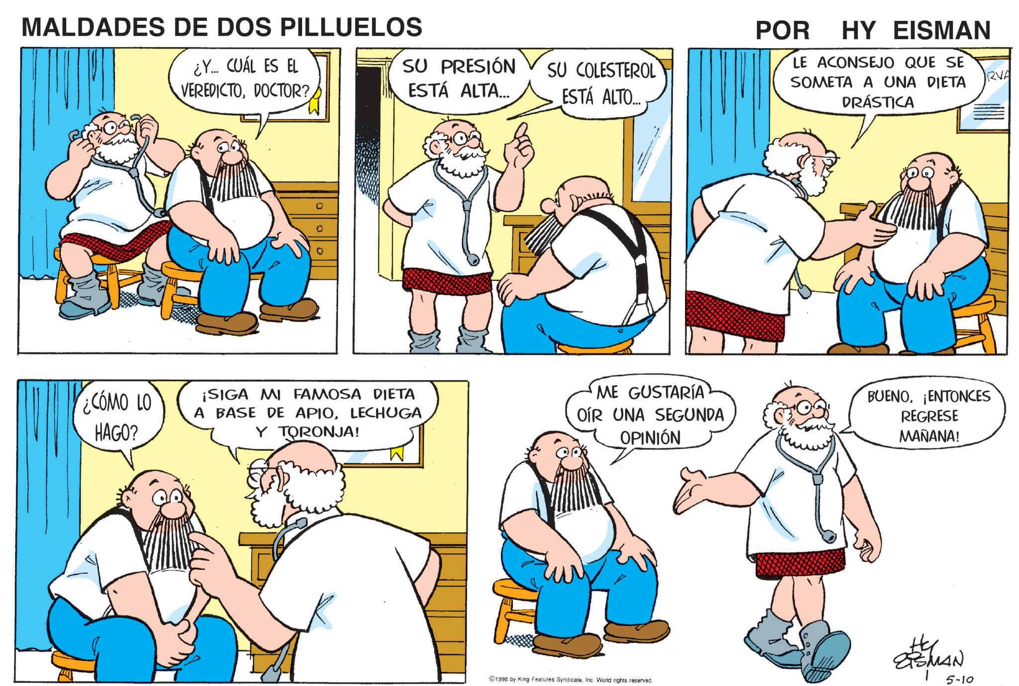 Comic book OCR: MALDADES DE DOS PILLUELOS ¿Y... CUÁL ES EL VEREDICTODOCTOR? SU PRESIÓN ESTÁ ALTA... COMO LO HAGO? POR HY EISMAN SU COLESTEROL ESTÁ ALTO.... LE ACONSEJO QUE SE SOMETA A UNA DIETA DRÁSTICA ¡SIGA MI FAMOSA DIETA A BASE DE APIOLECHUGA Y TORONJA! ME GUSTARÍA OIR UNA SEGUNDA OPINIÓN BUENO¡ENTONCES REGRESE MAÑANA! TSMAN 1998 by King Features SyndicateInc. World rights reserved. 5-10 RVA MALDADES DE DOS PILLUELOS ¿ Y ... CUÁL ES EL VEREDICTODOCTOR ? SU PRESIÓN ESTÁ ALTA ... COMO LO HAGO ? POR HY EISMAN SU COLESTEROL ESTÁ ALTO .... LE ACONSEJO QUE SE SOMETA A UNA DIETA DRÁSTICA ¡ SIGA MI FAMOSA DIETA A BASE DE APIOLECHUGA Y TORONJA ! ME GUSTARÍA OIR UNA SEGUNDA OPINIÓN BUENO¡ ENTONCES REGRESE MAÑANA ! TSMAN 1998 by King Features SyndicateInc. World rights reserved . 5-10 RVA