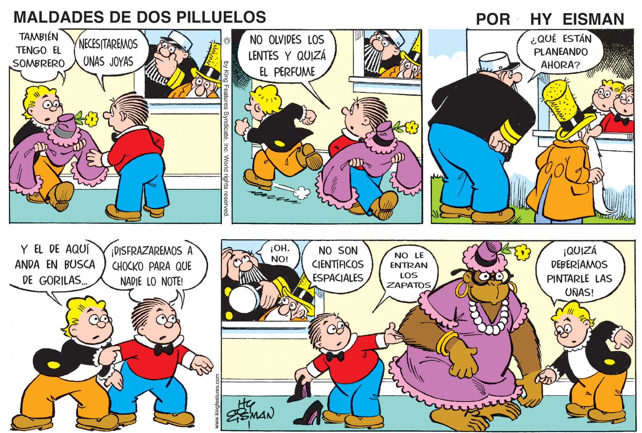 Animation OCR: MALDADES DE DOS PILLUELOS TAMBIÉN TENGO EL SOMBRERO NECESITAREMOS UNAS JOYAS NO OLVIDES LOS LENTES Y QUIZÁ EL PERFUME POR HY EISMAN ¿QUÉ ESTÁN PLANEANDO AHORA? Y EL DE AQUÍ ANDA EN BUSCA DE GORILAS... ¡DISFRAZAREMOS A CHOCKO PARA QUE NADIE LO NOTE! www.kingfeatures.com by King Features SyndicateInc. World rights reserved. ita ESMAN ¡OHNO! NO SON CIENTÍFICOS ESPACIALES NO LE ENTRAN LOS ZAPATOS ¡QUIZÁ DEBERÍAMOS PINTARLE LAS UNAS! MALDADES DE DOS PILLUELOS TAMBIÉN TENGO EL SOMBRERO NECESITAREMOS UNAS JOYAS NO OLVIDES LOS LENTES Y QUIZÁ EL PERFUME POR HY EISMAN ¿ QUÉ ESTÁN PLANEANDO AHORA ? Y EL DE AQUÍ ANDA EN BUSCA DE GORILAS ... ¡ DISFRAZAREMOS A CHOCKO PARA QUE NADIE LO NOTE ! www.kingfeatures.com by King Features SyndicateInc. World rights reserved . ita ESMAN ¡ OHNO ! NO SON CIENTÍFICOS ESPACIALES NO LE ENTRAN LOS ZAPATOS ¡ QUIZÁ DEBERÍAMOS PINTARLE LAS UNAS !