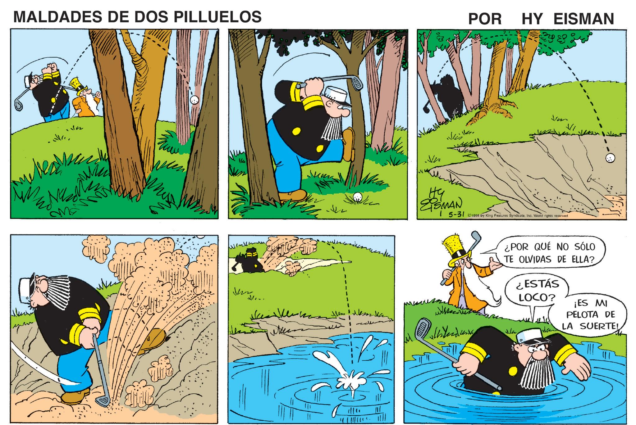 Comic book OCR: MALDADES DE DOS PILLUELOS ENZ Ma Ven ??? 2/... ????? POR HY EISMAN EiSMAN 15-31 ©1998 by King Features SyndicateInc. World rights reserved ?? ¿POR QUÉ NO SÓLO TE OLVIDAS DE ELLA? Ma ¿ESTÁS LOCO? ¡ES MI PELOTA DE LA SUERTE! MALDADES DE DOS PILLUELOS ENZ Ma Ven ??? 2 / ... ????? POR HY EISMAN EiSMAN 15-31 © 1998 by King Features SyndicateInc. World rights reserved ?? ¿ POR QUÉ NO SÓLO TE OLVIDAS DE ELLA ? Ma ¿ ESTÁS LOCO ? ¡ ES MI PELOTA DE LA SUERTE !