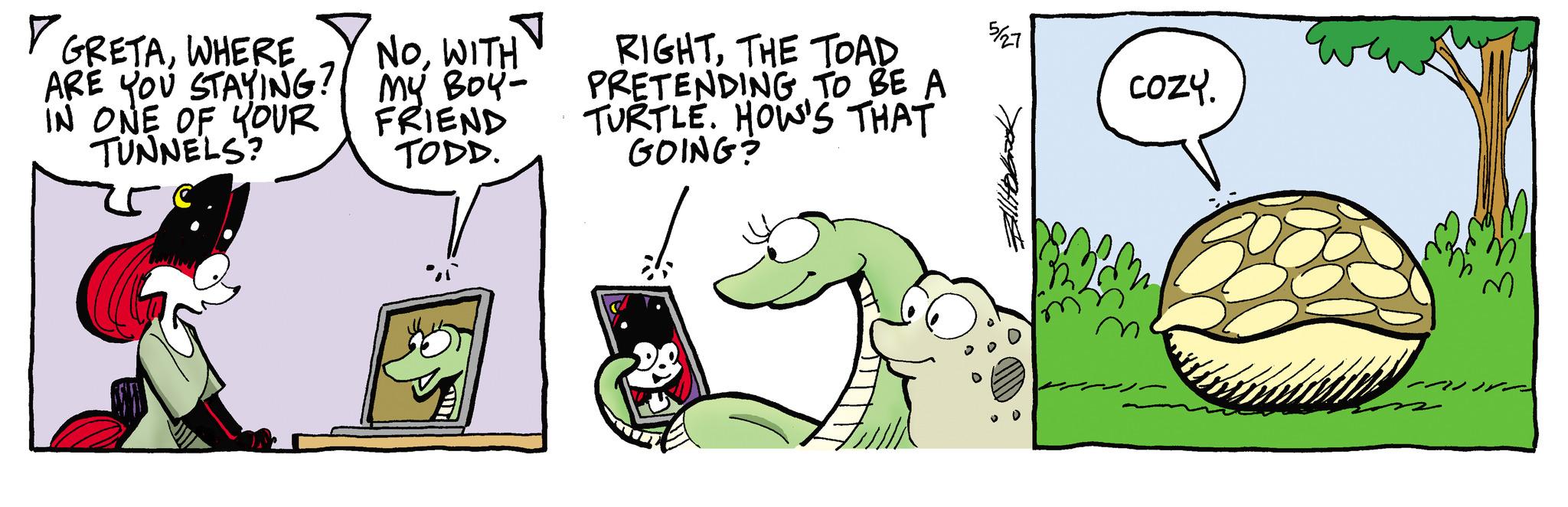 Comics OCR: GRETAWHERE NOWITH ARE YOU STAYING? MY BOY- IN ONE OF YOUR TUNNELS? FRIEND TODD. RIGHTTHE TOAD PRETENDING TO BE A TURTLE. HOW'S THAT GOING? 5/27 COZY. GRETAWHERE NOWITH ARE YOU STAYING ? MY BOY- IN ONE OF YOUR TUNNELS ? FRIEND TODD . RIGHTTHE TOAD PRETENDING TO BE A TURTLE . HOW'S THAT GOING ? 5/27 COZY .