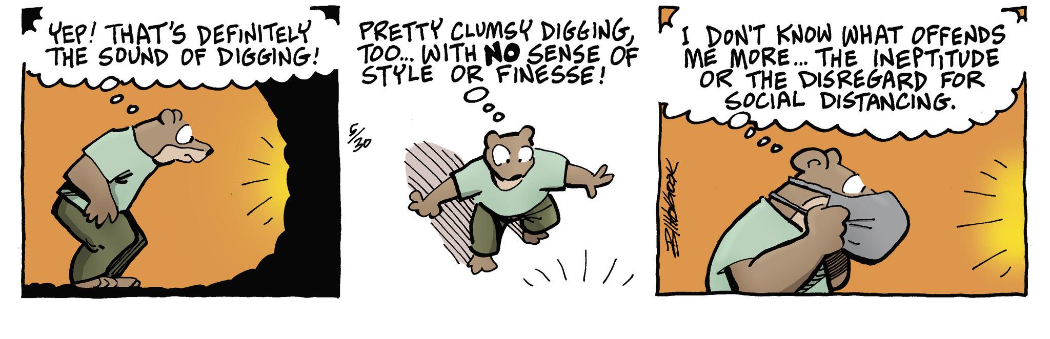 Fiction OCR: YEP! THAT'S DEFINITELY THE SOUND OF DIGGING! PRETTY CLUMSY DIGGINGTOO... WITH NO SENSE OF STYLE OR FINESSE! 7/20 000 I DON'T KNOW WHAT OFFENDS ME MORE... THE INEPTITUDE Blibbook OR THE DISREGARD FOR SOCIAL DISTANCING. 000 YEP ! THAT'S DEFINITELY THE SOUND OF DIGGING ! PRETTY CLUMSY DIGGINGTOO ... WITH NO SENSE OF STYLE OR FINESSE ! 7/20 000 I DON'T KNOW WHAT OFFENDS ME MORE ... THE INEPTITUDE Blibbook OR THE DISREGARD FOR SOCIAL DISTANCING . 000