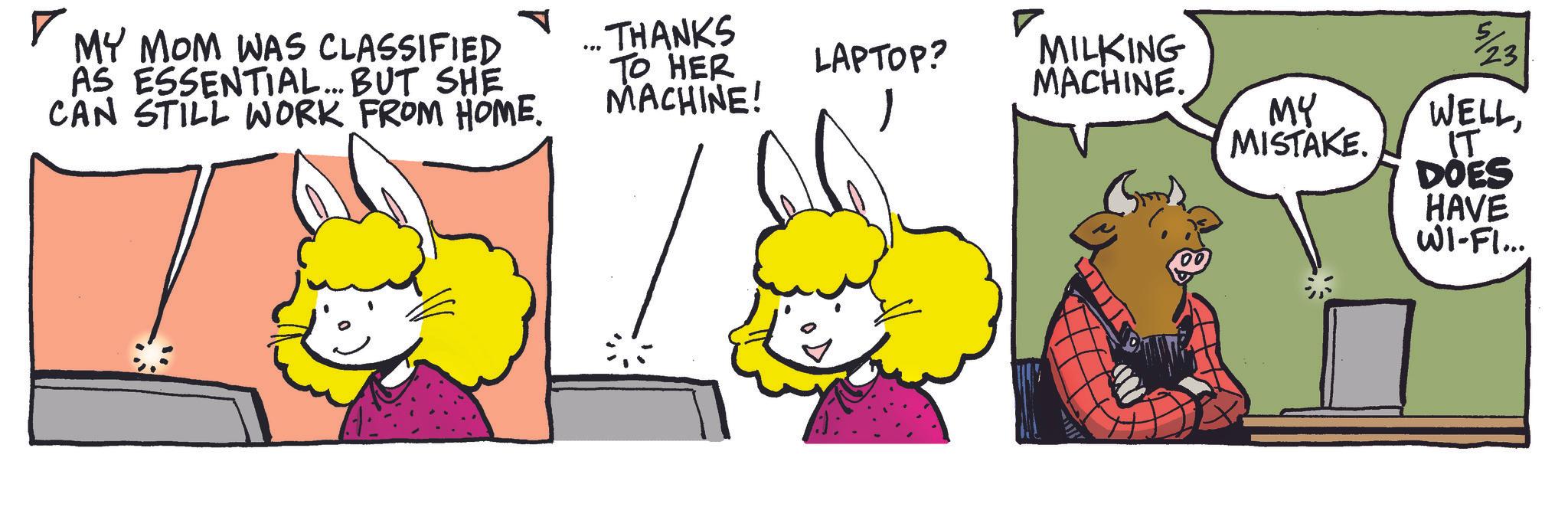 Comic book OCR: ? MY MOM WAS CLASSIFIED AS ESSENTIAL... BUT SHE CAN STILL WORK FROM HOME. ... THANKS TO HER MACHINE! LAPTOP? MILKING MACHINE. MY MISTAKE. 5/23 WELLIT DOES HAVE WI-FI... ? MY MOM WAS CLASSIFIED AS ESSENTIAL ... BUT SHE CAN STILL WORK FROM HOME . ... THANKS TO HER MACHINE ! LAPTOP ? MILKING MACHINE . MY MISTAKE . 5/23 WELLIT DOES HAVE WI - FI ...