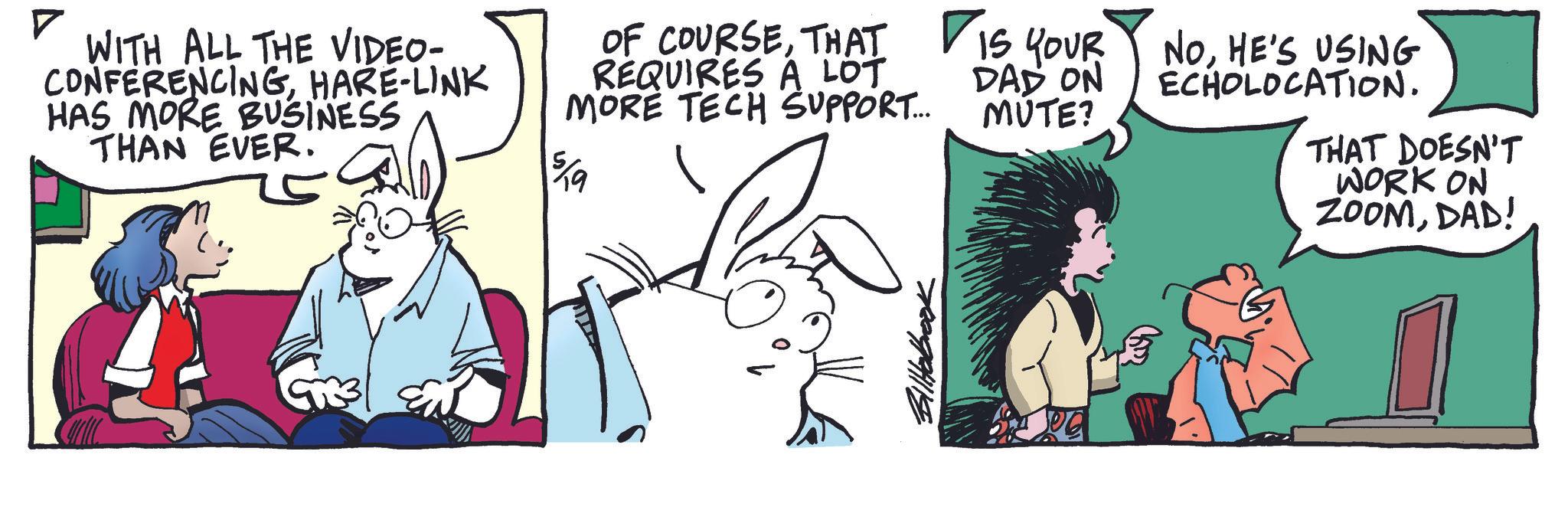 Animated cartoon OCR: ? WITH ALL THE VIDEO- CONFERENCINGHARE-LINK HAS MORE BUSINESS THAN EVER. OF COURSEHE'S USING REQUIRES A LOT MORE TECH SUPPORT... 5/9 DAD ON MUTE? ECHOLOCATION. THAT DOESN'T WORK ON ZOOMDAD! ? WITH ALL THE VIDEO- CONFERENCINGHARE - LINK HAS MORE BUSINESS THAN EVER . OF COURSETHAT IS YOUR NOHE'S USING REQUIRES A LOT MORE TECH SUPPORT ... 5/9 DAD ON MUTE ? ECHOLOCATION . THAT DOESN'T WORK ON ZOOMDAD !
