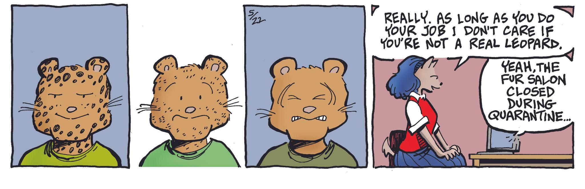 Comic book OCR: 5/22 REALLY. AS LONG AS YOU DO YOUR JOB I DON'T CARE IF YOU'RE NOT A REAL LEOPARD. YEAHTHE FUR SALON CLOSED DURING QUARANTINE.... 5/22 REALLY . AS LONG AS YOU DO YOUR JOB I DON'T CARE IF YOU'RE NOT A REAL LEOPARD . YEAHTHE FUR SALON CLOSED DURING QUARANTINE ....
